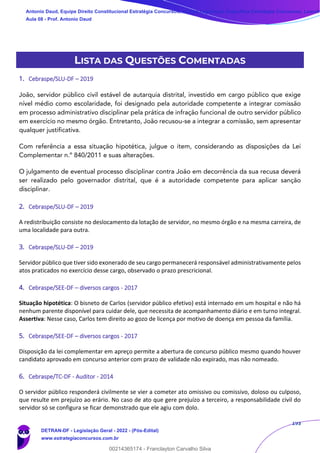 193
LISTA DAS QUESTÕES COMENTADAS
1. Cebraspe/SLU-DF – 2019
João, servidor público civil estável de autarquia distrital, investido em cargo público que exige
nível médio como escolaridade, foi designado pela autoridade competente a integrar comissão
em processo administrativo disciplinar pela prática de infração funcional de outro servidor público
em exercício no mesmo órgão. Entretanto, João recusou-se a integrar a comissão, sem apresentar
qualquer justificativa.
Com referência a essa situação hipotética, julgue o item, considerando as disposições da Lei
Complementar n.º 840/2011 e suas alterações.
O julgamento de eventual processo disciplinar contra João em decorrência da sua recusa deverá
ser realizado pelo governador distrital, que é a autoridade competente para aplicar sanção
disciplinar.
2. Cebraspe/SLU-DF – 2019
A redistribuição consiste no deslocamento da lotação de servidor, no mesmo órgão e na mesma carreira, de
uma localidade para outra.
3. Cebraspe/SLU-DF – 2019
Servidor público que tiver sido exonerado de seu cargo permanecerá responsável administrativamente pelos
atos praticados no exercício desse cargo, observado o prazo prescricional.
4. Cebraspe/SEE-DF – diversos cargos - 2017
Situação hipotética: O bisneto de Carlos (servidor público efetivo) está internado em um hospital e não há
nenhum parente disponível para cuidar dele, que necessita de acompanhamento diário e em turno integral.
Assertiva: Nesse caso, Carlos tem direito ao gozo de licença por motivo de doença em pessoa da família.
5. Cebraspe/SEE-DF – diversos cargos - 2017
Disposição da lei complementar em apreço permite a abertura de concurso público mesmo quando houver
candidato aprovado em concurso anterior com prazo de validade não expirado, mas não nomeado.
6. Cebraspe/TC-DF - Auditor - 2014
O servidor público responderá civilmente se vier a cometer ato omissivo ou comissivo, doloso ou culposo,
que resulte em prejuízo ao erário. No caso de ato que gere prejuízo a terceiro, a responsabilidade civil do
servidor só se configura se ficar demonstrado que ele agiu com dolo.
Antonio Daud, Equipe Direito Constitucional Estratégia Concursos, Equipe Legislação Específica Estratégia Concursos, Leandr
Aula 08 - Prof. Antonio Daud
DETRAN-DF - Legislação Geral - 2022 - (Pós-Edital)
www.estrategiaconcursos.com.br
102078
00214365174 - Franclayton Carvalho Silva
 