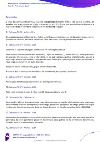 194
Comentários:
O início da assertiva está correto, porquanto a responsabilidade civil, de fato, está ligada à ocorrência de
prejuízo, seja a terceiros ou ao erário, nos termos do art. 183. Ocorre que, em qualquer destes casos, a
responsabilidade do servidor é caracterizada mediante dolo ou culpa.
7. Cebraspe/TC-DF - Auditor - 2014
Os cargos para provimento em caráter efetivo somente podem ser criados por lei. No caso de cargos a serem
providos em comissão, faculta-se ao chefe do Poder Executivo a sua criação mediante decreto.
8. Cebraspe/TJ-DFT - Analista - 2008
Considere as seguintes situações, identificadas em numeração sucessiva.
Fábio prestou concurso público e foi aprovado (1). Após ser nomeado (2), tomou posse (3) no cargo e entrou
em exercício (4). Contudo, Fábio prestara também um outro concurso público e foi chamado a assumir o
novo cargo público. Após meditar, Fábio resolveu pedir exoneração (5) do cargo que exercia para assumir o
novo cargo, inacumulável, em outro órgão (6).
Tendo por base a narrativa acima, julgue o item subseqüente.
A situação 3 só se verificou em decorrência de, previamente, ter ocorrido a nomeação.
9. Cebraspe/TJ-DFT - Analista - 2008
As situações identificadas pelos números 5 e 6 configuram remoção.
10.Cebraspe/TJ-DFT - Analista - 2008
Após a ocorrência da situação 3, Fábio teria 30 dias para praticar a ação 4.
11.Cebraspe/DP-DF - Defensor- 2013
Recondução é a forma de provimento de cargo público em que um servidor público estável retorna ao cargo
anteriormente ocupado, por reprovação em estágio probatório, desistência de estágio probatório ou por
reintegração do anterior ocupante do cargo, de acordo com a Lei Complementar Distrital n.º 840/2011.
12.Cebraspe/TC-DF – Técnico - 2014
Se candidato aprovado em concurso público comprovar, perante a administração, a incapacidade transitória
por motivo de saúde para tomar posse em determinado cargo público no dia previamente determinado,
poderá a posse ocorrer com efeito retroativo.
13.Cebraspe/TC-DF – Analista - 2014
Antonio Daud, Equipe Direito Constitucional Estratégia Concursos, Equipe Legislação Específica Estratégia Concursos, Leandr
Aula 08 - Prof. Antonio Daud
DETRAN-DF - Legislação Geral - 2022 - (Pós-Edital)
www.estrategiaconcursos.com.br
102078
00214365174 - Franclayton Carvalho Silva
 