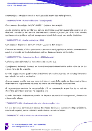 195
Para fins legais, a infração disciplinar de maior gravidade absorve a de menor gravidade.
14.CEBRASPE/IPHAN – Auxiliar Institucional – 2018 (adaptada)
Com base nas disposições da LC nº 840/2011, julgue o item a seguir.
A ação disciplinar contra servidor que cometa ato ilícito punível com suspensão prescreverá em
dois anos contados da data em que o fato se tornou conhecido; todavia, se tal ato ilícito também
configurar crime, então se aplicará o prazo prescricional da lei penal para a ação disciplinar.
15.CEBRASPE/IPHAN – Auxiliar Institucional – 2018
Com base nas disposições da LC nº 840/2011, julgue o item a seguir.
É vedado ao servidor público aposentado o retorno ao serviço público a pedido, somente sendo
possível a reversão por insubsistência dos motivos da aposentadoria por invalidez.
16.CEBRASPE/IFF-RJ – Conhecimentos Gerais – 2018 (adaptada)
Constitui parcela com natureza indenizatória ao servidor o(a)
a) pagamento de serviço prestado em horário compreendido entre vinte e duas horas de um dia
e cinco horas do dia seguinte.
b) verba paga a servidor que trabalhe habitualmente em local insalubre ou em contato permanente
com substâncias tóxicas, radioativas.
c) verba paga ao servidor que atue como instrutor em curso de formação, de desenvolvimento ou
de treinamento regularmente instituído no âmbito da administração pública distrital.
d) pagamento ao servidor de percentual de 1/12 da remuneração a que fizer jus no mês de
dezembro, por mês de exercício no respectivo ano.
e) verba destinada a indenizar as parcelas de despesas extraordinária com pousada, alimentação
e locomoção urbana.
17.CEBRASPE/EBSERH – Analista Administrativo – Administração – 2018
Em caso de licença por motivo de doença de enteado de servidor público em estágio probatório,
este ficará suspenso, sendo retomado ao término do período da licença.
18.CEBRASPE/ STJ – Técnico Judiciário – Administrativa – 2018
Antonio Daud, Equipe Direito Constitucional Estratégia Concursos, Equipe Legislação Específica Estratégia Concursos, Leandr
Aula 08 - Prof. Antonio Daud
DETRAN-DF - Legislação Geral - 2022 - (Pós-Edital)
www.estrategiaconcursos.com.br
102078
00214365174 - Franclayton Carvalho Silva
 