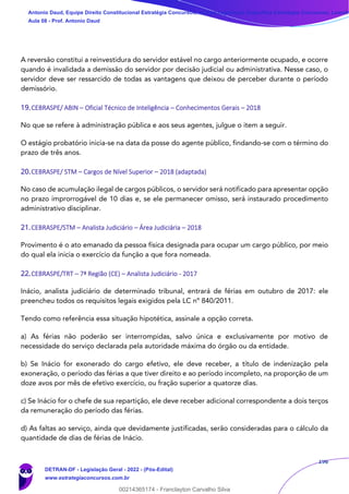 196
A reversão constitui a reinvestidura do servidor estável no cargo anteriormente ocupado, e ocorre
quando é invalidada a demissão do servidor por decisão judicial ou administrativa. Nesse caso, o
servidor deve ser ressarcido de todas as vantagens que deixou de perceber durante o período
demissório.
19.CEBRASPE/ ABIN – Oficial Técnico de Inteligência – Conhecimentos Gerais – 2018
No que se refere à administração pública e aos seus agentes, julgue o item a seguir.
O estágio probatório inicia-se na data da posse do agente público, findando-se com o término do
prazo de três anos.
20.CEBRASPE/ STM – Cargos de Nível Superior – 2018 (adaptada)
No caso de acumulação ilegal de cargos públicos, o servidor será notificado para apresentar opção
no prazo improrrogável de 10 dias e, se ele permanecer omisso, será instaurado procedimento
administrativo disciplinar.
21.CEBRASPE/STM – Analista Judiciário – Área Judiciária – 2018
Provimento é o ato emanado da pessoa física designada para ocupar um cargo público, por meio
do qual ela inicia o exercício da função a que fora nomeada.
22.CEBRASPE/TRT – 7ª Região (CE) – Analista Judiciário - 2017
Inácio, analista judiciário de determinado tribunal, entrará de férias em outubro de 2017: ele
preencheu todos os requisitos legais exigidos pela LC nº 840/2011.
Tendo como referência essa situação hipotética, assinale a opção correta.
a) As férias não poderão ser interrompidas, salvo única e exclusivamente por motivo de
necessidade do serviço declarada pela autoridade máxima do órgão ou da entidade.
b) Se Inácio for exonerado do cargo efetivo, ele deve receber, a título de indenização pela
exoneração, o período das férias a que tiver direito e ao período incompleto, na proporção de um
doze avos por mês de efetivo exercício, ou fração superior a quatorze dias.
c) Se Inácio for o chefe de sua repartição, ele deve receber adicional correspondente a dois terços
da remuneração do período das férias.
d) As faltas ao serviço, ainda que devidamente justificadas, serão consideradas para o cálculo da
quantidade de dias de férias de Inácio.
Antonio Daud, Equipe Direito Constitucional Estratégia Concursos, Equipe Legislação Específica Estratégia Concursos, Leandr
Aula 08 - Prof. Antonio Daud
DETRAN-DF - Legislação Geral - 2022 - (Pós-Edital)
www.estrategiaconcursos.com.br
102078
00214365174 - Franclayton Carvalho Silva
 