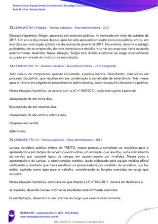 197
23.CEBRASPE/TRF 1ª Região – Técnico Judiciário – Área Administrativa – 2017
Situação hipotética: Sérgio, aprovado em concurso público, foi nomeado em vinte de outubro de
2015. Um ano e dois meses depois, após ter sido aprovado em outro concurso público, entrou em
exercício no novo órgão público no dia quinze de janeiro de 2017. No entanto, durante o estágio
probatório, ele se arrependeu da nova investidura e decidiu retornar ao cargo que havia ocupado
anteriormente. Assertiva: Nessa situação, Sérgio terá direito a retornar ao cargo anteriormente
ocupado em virtude do instituto da recondução.
24.CEBRASPE/TRE-TO – Analista Judiciário – Área Administrativa – 2017 (adaptada)
João deixou de comparecer, quando convocado, a perícia médica. Descoberto, João sofreu um
processo disciplinar, que resultou em sua condenação à penalidade de advertência. Três meses
após o trânsito em julgado do procedimento administrativo, João recusou fé a documento público.
Nessa situação hipotética, de acordo com a LC nº 840/2011, João está sujeito à pena de
a)suspensão de até trinta dias.
b)suspensão de até noventa dias.
c)suspensão de até cento e oitenta dias.
d)repreensão verbal.
e)demissão.
25.CEBRASPE/ TRE-TO – Técnico Judiciário – Área Administrativa – 2017
Larissa, servidora pública efetiva do TRE/TO, estava prestes a completar os requisitos para a
aposentadoria por tempo de serviço quando sofreu um acidente, que resultou, após afastamento
do serviço por razoável lapso de tempo, em aposentadoria por invalidez. Meses após a
aposentadoria de Larissa, a administração recebeu laudo elaborado pela equipe médica oficial
retificando o resultado que havia resultado na aposentadoria por invalidez da servidora, que foi,
então, avaliada como apta para o trabalho, considerando as funções exercidas no cargo que
ocupava.
Nessa situação hipotética, com base no que dispõe a LC nº 840/2011, deverá ser declarada a
a) reversão, devendo Larissa retornar às atividades anteriormente exercidas.
b) readaptação, devendo Larissa retornar ao cargo que exercia anteriormente.
Antonio Daud, Equipe Direito Constitucional Estratégia Concursos, Equipe Legislação Específica Estratégia Concursos, Leandr
Aula 08 - Prof. Antonio Daud
DETRAN-DF - Legislação Geral - 2022 - (Pós-Edital)
www.estrategiaconcursos.com.br
102078
00214365174 - Franclayton Carvalho Silva
 