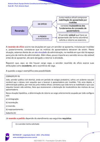 18
A reversão de ofício ocorre nas situações em que um servidor se aposenta, inclusive por invalidez
e, posteriormente, constata-se que os motivos da aposentadoria deixaram de existir. Nesta
situação, estamos diante de um ato vinculado da administração, na medida em que não há espaço
para juízo de mérito do administrador. Além disso, pouco importa se o servidor era ou não estável
antes de se aposentar, ele será obrigado a retornar à atividade.
Reparem que, aqui, se não houver cargo vago, o servidor revertido de ofício exerce suas
atribuições como excedente, até a ocorrência de vaga.
A questão a seguir exemplifica esta possibilidade:
CEBRASPE/IFF-RJ
João, servidor público civil distrital, ainda em período de estágio probatório, sofreu um acidente vascular
cerebral que o deixou com sequelas que o levaram à aposentadoria por invalidez. Três anos depois, a
administração pública, por meio da junta médica oficial, constatou que João teria se reabilitado e que suas
sequelas haviam sido extintas, fatos que ocasionaram a declaração de insubsistência dos motivos da sua
aposentadoria.
Nessa situação hipotética, a determinação do retorno ao cargo anteriormente ocupado por João configura
o(a)
a) reintegração.
b) recondução.
c) reversão.
d) reaproveitamento.
Gabarito (C)
Já reversão a pedido depende do atendimento aos seguintes requisitos:
1) o servidor tenha solicitado
Reversão
DE OFÍCIO
Junta médica oficial comprovar
reabilitação do aposentado por
invalidez
constata insubsistência dos
fundamentos da concessão de
aposentadoria
A PEDIDO
(voluntariamente)
O servidor estável que havia se
aposentado (de forma voluntária)
solicita o retorno ao exercício.
Antonio Daud, Equipe Direito Constitucional Estratégia Concursos, Equipe Legislação Específica Estratégia Concursos, Leandr
Aula 08 - Prof. Antonio Daud
DETRAN-DF - Legislação Geral - 2022 - (Pós-Edital)
www.estrategiaconcursos.com.br
102078
00214365174 - Franclayton Carvalho Silva
 