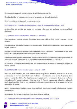 198
c) recondução, devendo Larissa retornar às atividades que exercia.
d) redistribuição, se o cargo anteriormente ocupado tiver deixado de existir.
e) reintegração, se ainda existir a mesma categoria.
26.CEBRASPE/TRF – 1ª Região – Analista judiciário – Oficial de Justiça Avaliador Federal – 2017
A destituição de servidor de cargo em comissão não pode ser aplicada como penalidade
disciplinar.
27.CEBRASPE/TRE-PE – Conhecimentos Gerais – 2017 (adaptada)
Com relação ao Regime Jurídico Único dos Servidores Públicos Civis do DF, assinale a opção
correta.
a) O RJU não é aplicável aos servidores das entidades da administração indireta, mas apenas aos
órgãos públicos.
b) Constitui competência comum dos Poderes Executivo e Legislativo a iniciativa de lei que verse
sobre o RJU dos servidores da administração direta da União.
c) As diversas categorias de servidores públicos, nelas incluídos os membros da magistratura e da
advocacia pública, submetem-se ao regime estatutário previsto na LC nº 840/2011.
d) A relação jurídica estatutária não tem natureza contratual, tratando-se de relação própria de
direito público.
28.CEBRASPE/SEDF – Conhecimentos Básicos – Cargo 38 – 2017
Maurício, chefe imediato de João (ambos servidores públicos distritais), determinou que este
participasse de reunião de trabalho em Fortaleza – CE nos dias nove e dez de janeiro. João
recebeu o valor das diárias. No dia oito de janeiro, João sofreu um acidente de carro e, conforme
atestado médico apresentado para Maurício, teve de ficar de repouso por três dias, razão pela
qual não pôde viajar. Essa foi a primeira vez no bimestre que João teve de se afastar do serviço
por motivo de saúde.
Acerca dessa situação hipotética e de aspectos legais e doutrinários a ela relacionados, julgue o
item a seguir.
A concessão de diária é ato vinculado da administração pública.
29.CEBRASPE/ FUB – Conhecimentos Básicos – Somente para os cargos 10 e 13 – 2016
Antonio Daud, Equipe Direito Constitucional Estratégia Concursos, Equipe Legislação Específica Estratégia Concursos, Leandr
Aula 08 - Prof. Antonio Daud
DETRAN-DF - Legislação Geral - 2022 - (Pós-Edital)
www.estrategiaconcursos.com.br
102078
00214365174 - Franclayton Carvalho Silva
 