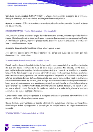 199
Com base nas disposições da LC nº 840/2011, julgue o item seguinte, a respeito de provimento
de vagas no serviço público e direitos e vantagens do servidor público.
A posse no serviço público ocorrerá no prazo máximo de quinze dias, contados da publicação do
ato de provimento.
30.CEBRASPE/ ANVISA – Técnico Administrativo – 2016 (adaptada)
José, servidor público estável de órgão do Poder Executivo distrital, durante o período de doze
meses, faltou intencionalmente ao serviço por cinquenta dias consecutivos, sem causa justificada.
A administração pública, mediante procedimento disciplinar sumário, enquadrou a conduta de
José como abandono de cargo.
A respeito dessa situação hipotética, julgue o item que se segue.
José somente poderia ser demitido por abandono de cargo caso tivesse se ausentado por mais
de sessenta dias consecutivos.
31.CEBRASPE/ FUNPRESP-JUD – Analista – Direito – 2016
Rafael, médico de um tribunal de justiça, foi submetido a processo disciplinar devido a denúncias
de que ele estaria acumulando mais de dois cargos públicos. Na ocasião, foi-lhe dada a
oportunidade de optar por duas de três ocupações médicas e, como não se manifestou, o servidor
foi demitido. Rafael recorreu do processo administrativo que resultou em sua demissão e solicitou
o seu retorno ao serviço público, com base no argumento de que não era razoável a aplicação da
referida penalidade. Em sua defesa, alegou, ainda, que atuava como médico nas três instituições
e havia compatibilidade de horários, pois a carga horária combinada não ultrapassava sessenta
horas semanais; que ocupava apenas dois cargos públicos, no tribunal e em hospital municipal; e
que o exercício da sua terceira atividade, em uma fundação pública de saúde, era legítimo, uma
vez que o vínculo com a fundação de saúde era celetista e a vedação legal estaria restrita à
acumulação de cargos públicos estatutários.
Considerando essa situação hipotética e as regras relativas ao processo administrativo e aos
agentes públicos, julgue o item que se segue.
Caso a demissão seja invalidada por decisão administrativa ou judicial, o retorno ao serviço público
solicitado por Rafael corresponderá à recondução do servidor efetivo ao cargo anteriormente
ocupado.
32.CEBRASPE/ PC-PE – Delegado de Polícia – 2016
Antonio Daud, Equipe Direito Constitucional Estratégia Concursos, Equipe Legislação Específica Estratégia Concursos, Leandr
Aula 08 - Prof. Antonio Daud
DETRAN-DF - Legislação Geral - 2022 - (Pós-Edital)
www.estrategiaconcursos.com.br
102078
00214365174 - Franclayton Carvalho Silva
 