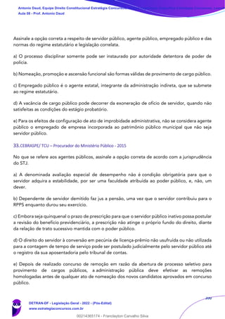 200
Assinale a opção correta a respeito de servidor público, agente público, empregado público e das
normas do regime estatutário e legislação correlata.
a) O processo disciplinar somente pode ser instaurado por autoridade detentora de poder de
polícia.
b) Nomeação, promoção e ascensão funcional são formas válidas de provimento de cargo público.
c) Empregado público é o agente estatal, integrante da administração indireta, que se submete
ao regime estatutário.
d) A vacância de cargo público pode decorrer da exoneração de ofício de servidor, quando não
satisfeitas as condições do estágio probatório.
e) Para os efeitos de configuração de ato de improbidade administrativa, não se considera agente
público o empregado de empresa incorporada ao patrimônio público municipal que não seja
servidor público.
33.CEBRASPE/ TCU – Procurador do Ministério Público - 2015
No que se refere aos agentes públicos, assinale a opção correta de acordo com a jurisprudência
do STJ.
a) A denominada avaliação especial de desempenho não é condição obrigatória para que o
servidor adquira a estabilidade, por ser uma faculdade atribuída ao poder público, e, não, um
dever.
b) Dependente de servidor demitido faz jus a pensão, uma vez que o servidor contribuiu para o
RPPS enquanto durou seu exercício.
c) Embora seja quinquenal o prazo de prescrição para que o servidor público inativo possa postular
a revisão do benefício previdenciário, a prescrição não atinge o próprio fundo do direito, diante
da relação de trato sucessivo mantida com o poder público.
d) O direito do servidor à conversão em pecúnia de licença-prêmio não usufruída ou não utilizada
para a contagem de tempo de serviço pode ser postulado judicialmente pelo servidor público até
o registro da sua aposentadoria pelo tribunal de contas.
e) Depois de realizado concurso de remoção em razão da abertura de processo seletivo para
provimento de cargos públicos, a administração pública deve efetivar as remoções
homologadas antes de qualquer ato de nomeação dos novos candidatos aprovados em concurso
público.
Antonio Daud, Equipe Direito Constitucional Estratégia Concursos, Equipe Legislação Específica Estratégia Concursos, Leandr
Aula 08 - Prof. Antonio Daud
DETRAN-DF - Legislação Geral - 2022 - (Pós-Edital)
www.estrategiaconcursos.com.br
102078
00214365174 - Franclayton Carvalho Silva
 