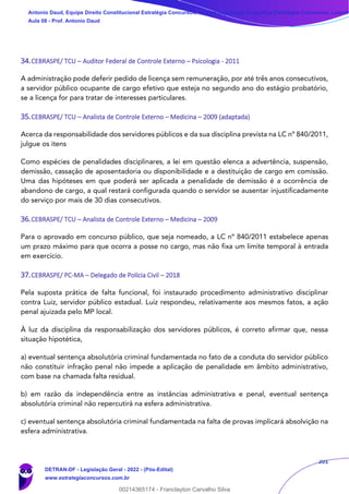 201
34.CEBRASPE/ TCU – Auditor Federal de Controle Externo – Psicologia - 2011
A administração pode deferir pedido de licença sem remuneração, por até três anos consecutivos,
a servidor público ocupante de cargo efetivo que esteja no segundo ano do estágio probatório,
se a licença for para tratar de interesses particulares.
35.CEBRASPE/ TCU – Analista de Controle Externo – Medicina – 2009 (adaptada)
Acerca da responsabilidade dos servidores públicos e da sua disciplina prevista na LC nº 840/2011,
julgue os itens
Como espécies de penalidades disciplinares, a lei em questão elenca a advertência, suspensão,
demissão, cassação de aposentadoria ou disponibilidade e a destituição de cargo em comissão.
Uma das hipóteses em que poderá ser aplicada a penalidade de demissão é a ocorrência de
abandono de cargo, a qual restará configurada quando o servidor se ausentar injustificadamente
do serviço por mais de 30 dias consecutivos.
36.CEBRASPE/ TCU – Analista de Controle Externo – Medicina – 2009
Para o aprovado em concurso público, que seja nomeado, a LC nº 840/2011 estabelece apenas
um prazo máximo para que ocorra a posse no cargo, mas não fixa um limite temporal à entrada
em exercício.
37.CEBRASPE/ PC-MA – Delegado de Polícia Civil – 2018
Pela suposta prática de falta funcional, foi instaurado procedimento administrativo disciplinar
contra Luiz, servidor público estadual. Luiz respondeu, relativamente aos mesmos fatos, a ação
penal ajuizada pelo MP local.
À luz da disciplina da responsabilização dos servidores públicos, é correto afirmar que, nessa
situação hipotética,
a) eventual sentença absolutória criminal fundamentada no fato de a conduta do servidor público
não constituir infração penal não impede a aplicação de penalidade em âmbito administrativo,
com base na chamada falta residual.
b) em razão da independência entre as instâncias administrativa e penal, eventual sentença
absolutória criminal não repercutirá na esfera administrativa.
c) eventual sentença absolutória criminal fundamentada na falta de provas implicará absolvição na
esfera administrativa.
Antonio Daud, Equipe Direito Constitucional Estratégia Concursos, Equipe Legislação Específica Estratégia Concursos, Leandr
Aula 08 - Prof. Antonio Daud
DETRAN-DF - Legislação Geral - 2022 - (Pós-Edital)
www.estrategiaconcursos.com.br
102078
00214365174 - Franclayton Carvalho Silva
 