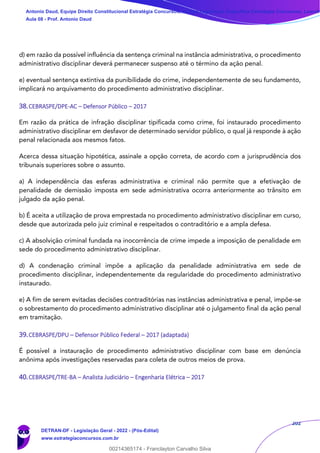 202
d) em razão da possível influência da sentença criminal na instância administrativa, o procedimento
administrativo disciplinar deverá permanecer suspenso até o término da ação penal.
e) eventual sentença extintiva da punibilidade do crime, independentemente de seu fundamento,
implicará no arquivamento do procedimento administrativo disciplinar.
38.CEBRASPE/DPE-AC – Defensor Público – 2017
Em razão da prática de infração disciplinar tipificada como crime, foi instaurado procedimento
administrativo disciplinar em desfavor de determinado servidor público, o qual já responde à ação
penal relacionada aos mesmos fatos.
Acerca dessa situação hipotética, assinale a opção correta, de acordo com a jurisprudência dos
tribunais superiores sobre o assunto.
a) A independência das esferas administrativa e criminal não permite que a efetivação de
penalidade de demissão imposta em sede administrativa ocorra anteriormente ao trânsito em
julgado da ação penal.
b) É aceita a utilização de prova emprestada no procedimento administrativo disciplinar em curso,
desde que autorizada pelo juiz criminal e respeitados o contraditório e a ampla defesa.
c) A absolvição criminal fundada na inocorrência de crime impede a imposição de penalidade em
sede do procedimento administrativo disciplinar.
d) A condenação criminal impõe a aplicação da penalidade administrativa em sede de
procedimento disciplinar, independentemente da regularidade do procedimento administrativo
instaurado.
e) A fim de serem evitadas decisões contraditórias nas instâncias administrativa e penal, impõe-se
o sobrestamento do procedimento administrativo disciplinar até o julgamento final da ação penal
em tramitação.
39.CEBRASPE/DPU – Defensor Público Federal – 2017 (adaptada)
É possível a instauração de procedimento administrativo disciplinar com base em denúncia
anônima após investigações reservadas para coleta de outros meios de prova.
40.CEBRASPE/TRE-BA – Analista Judiciário – Engenharia Elétrica – 2017
Antonio Daud, Equipe Direito Constitucional Estratégia Concursos, Equipe Legislação Específica Estratégia Concursos, Leandr
Aula 08 - Prof. Antonio Daud
DETRAN-DF - Legislação Geral - 2022 - (Pós-Edital)
www.estrategiaconcursos.com.br
102078
00214365174 - Franclayton Carvalho Silva
 