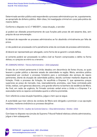 203
Determinado servidor público está respondendo a processo administrativo por ter, supostamente,
se apropriado de dinheiro público. Além disso, há investigação criminal em curso pela prática do
mesmo delito.
Conforme o disposto na LC nº 840/2011, nessa situação, o servidor
a) poderá ser afastado preventivamente de suas funções pelo prazo de até sessenta dias, sem
prejuízo da sua remuneração.
b) deixará de responder ao processo administrativo se for absolvido criminalmente por falta de
prova.
c) não poderá ser processado civil e penalmente antes da conclusão do processo administrativo.
d) deverá ser representado por advogado, como forma de se garantir a ampla defesa.
e) somente poderá ser processado na esfera cível se ficarem comprovados o delito na forma
dolosa, e o prejuízo ao erário ou a terceiro.
41.CEBRASPE/ ANVISA – Técnico Administrativo – 2016 (adaptada)
O teto de um imóvel pertencente à União desabou em decorrência de fortes chuvas, as quais
levaram o poder público a decretar estado de calamidade na região. Maria, servidora pública
responsável por conduzir o processo licitatório para a contratação dos serviços de reparo
pertinentes, diante da situação de calamidade pública, decidiu contratar mediante dispensa de
licitação. Findo o processo de licitação, foi escolhida a Empresa Y, que apresentou preços
superiores ao preço de mercado, mas, reservadamente, prometeu, caso fosse contratada pela
União, realizar, com generoso desconto, uma grande reforma no banheiro da residência de Maria.
Ao final, em razão da urgência, foi firmado contrato verbal entre a União e a Empresa Y e
executados tanto os reparos contratados quanto a reforma prometida.
Com referência a essa situação hipotética, julgue o item que se segue.
A autoridade que tiver ciência da conduta de Maria será obrigada a promover a sua apuração
imediata, mediante sindicância ou processo disciplinar.
42.CEBRASPE/ TCE-PA – Auditor de Controle Externo – Área Administrativa – Direito – 2016
Com base no disposto nas súmulas do Supremo Tribunal Federal relativas a direito administrativo,
julgue o item subsequente.
Antonio Daud, Equipe Direito Constitucional Estratégia Concursos, Equipe Legislação Específica Estratégia Concursos, Leandr
Aula 08 - Prof. Antonio Daud
DETRAN-DF - Legislação Geral - 2022 - (Pós-Edital)
www.estrategiaconcursos.com.br
102078
00214365174 - Franclayton Carvalho Silva
 