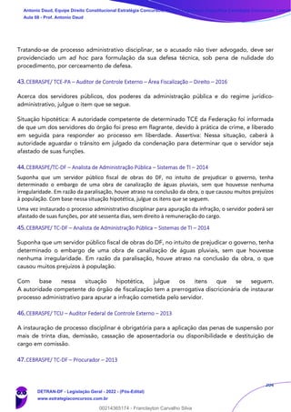 204
Tratando-se de processo administrativo disciplinar, se o acusado não tiver advogado, deve ser
providenciado um ad hoc para formulação da sua defesa técnica, sob pena de nulidade do
procedimento, por cerceamento de defesa.
43.CEBRASPE/ TCE-PA – Auditor de Controle Externo – Área Fiscalização – Direito – 2016
Acerca dos servidores públicos, dos poderes da administração pública e do regime jurídico-
administrativo, julgue o item que se segue.
Situação hipotética: A autoridade competente de determinado TCE da Federação foi informada
de que um dos servidores do órgão foi preso em flagrante, devido à prática de crime, e liberado
em seguida para responder ao processo em liberdade. Assertiva: Nessa situação, caberá à
autoridade aguardar o trânsito em julgado da condenação para determinar que o servidor seja
afastado de suas funções.
44.CEBRASPE/TC-DF – Analista de Administração Pública – Sistemas de TI – 2014
Suponha que um servidor público fiscal de obras do DF, no intuito de prejudicar o governo, tenha
determinado o embargo de uma obra de canalização de águas pluviais, sem que houvesse nenhuma
irregularidade. Em razão da paralisação, houve atraso na conclusão da obra, o que causou muitos prejuízos
à população. Com base nessa situação hipotética, julgue os itens que se seguem.
Uma vez instaurado o processo administrativo disciplinar para apuração da infração, o servidor poderá ser
afastado de suas funções, por até sessenta dias, sem direito à remuneração do cargo.
45.CEBRASPE/ TC-DF – Analista de Administração Pública – Sistemas de TI – 2014
Suponha que um servidor público fiscal de obras do DF, no intuito de prejudicar o governo, tenha
determinado o embargo de uma obra de canalização de águas pluviais, sem que houvesse
nenhuma irregularidade. Em razão da paralisação, houve atraso na conclusão da obra, o que
causou muitos prejuízos à população.
Com base nessa situação hipotética, julgue os itens que se seguem.
A autoridade competente do órgão de fiscalização tem a prerrogativa discricionária de instaurar
processo administrativo para apurar a infração cometida pelo servidor.
46.CEBRASPE/ TCU – Auditor Federal de Controle Externo – 2013
A instauração de processo disciplinar é obrigatória para a aplicação das penas de suspensão por
mais de trinta dias, demissão, cassação de aposentadoria ou disponibilidade e destituição de
cargo em comissão.
47.CEBRASPE/ TC-DF – Procurador – 2013
Antonio Daud, Equipe Direito Constitucional Estratégia Concursos, Equipe Legislação Específica Estratégia Concursos, Leandr
Aula 08 - Prof. Antonio Daud
DETRAN-DF - Legislação Geral - 2022 - (Pós-Edital)
www.estrategiaconcursos.com.br
102078
00214365174 - Franclayton Carvalho Silva
 