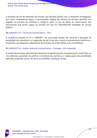 205
A anulação do ato de demissão de servidor, por decisão judicial, com a respectiva reintegração,
tem como consequência lógica a recomposição integral dos direitos do servidor demitido, em
respeito ao princípio da restitutio in integrum, salvo no que se refere ao ressarcimento dos
vencimentos que seriam pagos no período em que foi indevidamente desligado do serviço
público.
48.CEBRASPE/ TCU – Técnico de Controle Externo – 2012
A sindicância prevista na LC nº 840/2011, da qual pode resultar tão somente a aplicação de
penalidade de advertência ou suspensão de até trinta dias, constitui procedimento preliminar e
inquisitório que dispensa a observância do princípio da ampla defesa e do contraditório.
49.CEBRASPE/ TCU – Auditor Federal de Controle Externo – Psicologia – 2011 (adaptada)
A revisão do processo administrativo disciplinar é cabível quando se apresentarem novos fatos ou
circunstâncias suscetíveis de justificar a inocência do punido ou a inadequação das penalidades
aplicadas, podendo ocorrer de ofício ou a pedido, a qualquer tempo.
Antonio Daud, Equipe Direito Constitucional Estratégia Concursos, Equipe Legislação Específica Estratégia Concursos, Leandr
Aula 08 - Prof. Antonio Daud
DETRAN-DF - Legislação Geral - 2022 - (Pós-Edital)
www.estrategiaconcursos.com.br
102078
00214365174 - Franclayton Carvalho Silva
 