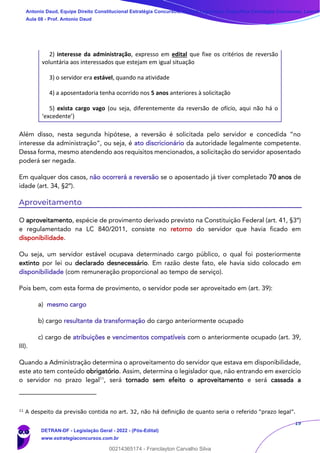 19
2) interesse da administração, expresso em edital que fixe os critérios de reversão
voluntária aos interessados que estejam em igual situação
3) o servidor era estável, quando na atividade
4) a aposentadoria tenha ocorrido nos 5 anos anteriores à solicitação
5) exista cargo vago (ou seja, diferentemente da reversão de ofício, aqui não há o
‘excedente’)
Além disso, nesta segunda hipótese, a reversão é solicitada pelo servidor e concedida “no
interesse da administração”, ou seja, é ato discricionário da autoridade legalmente competente.
Dessa forma, mesmo atendendo aos requisitos mencionados, a solicitação do servidor aposentado
poderá ser negada.
Em qualquer dos casos, não ocorrerá a reversão se o aposentado já tiver completado 70 anos de
idade (art. 34, §2º).
Aproveitamento
O aproveitamento, espécie de provimento derivado previsto na Constituição Federal (art. 41, §3º)
e regulamentado na LC 840/2011, consiste no retorno do servidor que havia ficado em
disponibilidade.
Ou seja, um servidor estável ocupava determinado cargo público, o qual foi posteriormente
extinto por lei ou declarado desnecessário. Em razão deste fato, ele havia sido colocado em
disponibilidade (com remuneração proporcional ao tempo de serviço).
Pois bem, com esta forma de provimento, o servidor pode ser aproveitado em (art. 39):
a) mesmo cargo
b) cargo resultante da transformação do cargo anteriormente ocupado
c) cargo de atribuições e vencimentos compatíveis com o anteriormente ocupado (art. 39,
III).
Quando a Administração determina o aproveitamento do servidor que estava em disponibilidade,
este ato tem conteúdo obrigatório. Assim, determina o legislador que, não entrando em exercício
o servidor no prazo legal11
, será tornado sem efeito o aproveitamento e será cassada a
11
A despeito da previsão contida no art. 32, não há definição de quanto seria o referido “prazo legal”.
Antonio Daud, Equipe Direito Constitucional Estratégia Concursos, Equipe Legislação Específica Estratégia Concursos, Leandr
Aula 08 - Prof. Antonio Daud
DETRAN-DF - Legislação Geral - 2022 - (Pós-Edital)
www.estrategiaconcursos.com.br
102078
00214365174 - Franclayton Carvalho Silva
 