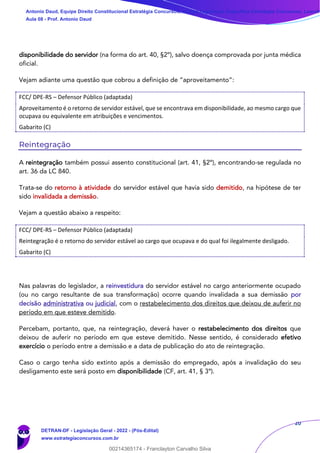 20
disponibilidade do servidor (na forma do art. 40, §2º), salvo doença comprovada por junta médica
oficial.
Vejam adiante uma questão que cobrou a definição de “aproveitamento”:
FCC/ DPE-RS – Defensor Público (adaptada)
Aproveitamento é o retorno de servidor estável, que se encontrava em disponibilidade, ao mesmo cargo que
ocupava ou equivalente em atribuições e vencimentos.
Gabarito (C)
Reintegração
A reintegração também possui assento constitucional (art. 41, §2º), encontrando-se regulada no
art. 36 da LC 840.
Trata-se do retorno à atividade do servidor estável que havia sido demitido, na hipótese de ter
sido invalidada a demissão.
Vejam a questão abaixo a respeito:
FCC/ DPE-RS – Defensor Público (adaptada)
Reintegração é o retorno do servidor estável ao cargo que ocupava e do qual foi ilegalmente desligado.
Gabarito (C)
Nas palavras do legislador, a reinvestidura do servidor estável no cargo anteriormente ocupado
(ou no cargo resultante de sua transformação) ocorre quando invalidada a sua demissão por
decisão administrativa ou judicial, com o restabelecimento dos direitos que deixou de auferir no
período em que esteve demitido.
Percebam, portanto, que, na reintegração, deverá haver o restabelecimento dos direitos que
deixou de auferir no período em que esteve demitido. Nesse sentido, é considerado efetivo
exercício o período entre a demissão e a data de publicação do ato de reintegração.
Caso o cargo tenha sido extinto após a demissão do empregado, após a invalidação do seu
desligamento este será posto em disponibilidade (CF, art. 41, § 3º).
Antonio Daud, Equipe Direito Constitucional Estratégia Concursos, Equipe Legislação Específica Estratégia Concursos, Leandr
Aula 08 - Prof. Antonio Daud
DETRAN-DF - Legislação Geral - 2022 - (Pós-Edital)
www.estrategiaconcursos.com.br
102078
00214365174 - Franclayton Carvalho Silva
 