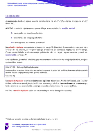 21
Recondução
A recondução também possui assento constitucional no art. 41, §2º, estando prevista no art. 37
da LC 840.
A LC 840 prevê três hipóteses em que terá lugar a recondução do servidor estável:
I – reprovação em estágio probatório
II – desistência de estágio probatório
III – reintegração do anterior ocupante12
Na primeira hipótese, um servidor ocupante do ‘cargo X’, já estável, é aprovado no concurso para
o ‘cargo Y’. No entanto, ao longo do estágio probatório, ele se mostra inapto para o novo cargo.
Como a estabilidade se dá no serviço público (e não no cargo), aquele servidor poderá ser
reconduzido ao ‘cargo X’,
Esta hipótese é, portanto, a recondução decorrente da inabilitação no estágio probatório, exigida
na questão a seguir:
FCC/ DPE-RS – Defensor Público (adaptada)
Recondução é o retorno do servidor estável ao cargo que ocupava por inabilitação em estágio probatório
relativo a outro cargo público para o qual foi nomeado.
Gabarito (C)
Na segunda hipótese teremos a recondução a pedido do servidor. Neste último caso, se o servidor
estável, submetido a estágio probatório em novo cargo público, desiste de exercer o novo cargo,
terá o direito a ser reconduzido ao cargo ocupado anteriormente no serviço público.
Por fim, a terceira hipótese pode ser visualizada por meio do seguinte quadro:
12
Hipótese também prevista na Constituição Federal, art. 41, §2º.
Antonio Daud, Equipe Direito Constitucional Estratégia Concursos, Equipe Legislação Específica Estratégia Concursos, Leandr
Aula 08 - Prof. Antonio Daud
DETRAN-DF - Legislação Geral - 2022 - (Pós-Edital)
www.estrategiaconcursos.com.br
102078
00214365174 - Franclayton Carvalho Silva
 