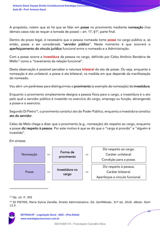 24
A propósito, notem que só há que se falar em posse no provimento mediante nomeação (nos
demais casos não se requer a tomada de posse) – art. 17, §1º, parte final.
Dentro do prazo legal, é necessário que a pessoa nomeada tome posse no cargo público e, só
então, passe a ser considerada “servidor público”. Neste momento é que ocorrerá o
aperfeiçoamento do vínculo jurídico funcional entre o nomeado e a Administração.
Com a posse ocorre a investidura da pessoa no cargo, definido por Celso Antônio Bandeira de
Mello13
como o “travamento da relação funcional”.
Desta observação é possível perceber a natureza bilateral do ato de posse. Ou seja, enquanto a
nomeação é ato unilateral, a posse é ato bilateral, na medida em que depende da manifestação
do nomeado.
Vou abrir um parêntese para distinguirmos o provimento (a exemplo da nomeação) da investidura.
Enquanto o provimento simplesmente designa a pessoa física para o cargo, a investidura é o ato
pelo qual o servidor público é investido no exercício do cargo, emprego ou função, abrangendo
a posse e o exercício.
Segundo Di Pietro14
, o provimento constitui ato do Poder Público, enquanto a investidura constitui
ato do servidor.
Celso de Melo chega a dizer que o provimento (e.g., nomeação) diz respeito ao cargo, enquanto
a posse diz respeito à pessoa. Por este motivo é que se diz que o “cargo é provido” e “alguém é
investido”.
Em síntese:
Nomeação »»
Forma de
provimento
»»
Diz respeito ao cargo.
Caráter unilateral.
Condição para a posse.
Posse »»
Investidura no
cargo
»»
Diz respeito à pessoa.
Caráter bilateral.
Aperfeiçoa o vínculo funcional.
13
Op. cit. P. 305
14
DI PIETRO, Maria Sylvia Zanella. Direito Administrativo. Ed. GenMétodo. 31ª ed. 2018. eBook. Item
13.5
Antonio Daud, Equipe Direito Constitucional Estratégia Concursos, Equipe Legislação Específica Estratégia Concursos, Leandr
Aula 08 - Prof. Antonio Daud
DETRAN-DF - Legislação Geral - 2022 - (Pós-Edital)
www.estrategiaconcursos.com.br
102078
00214365174 - Franclayton Carvalho Silva
 
