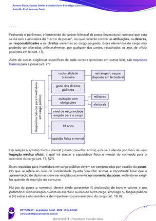 25
- - - -
Fechando o parêntese, e lembrando do caráter bilateral da posse (investidura), destaco que esta
se dá com a assinatura do “termo de posse”, no qual deverão constar as atribuições, os deveres,
as responsabilidades e os direitos inerentes ao cargo ocupado. Estes elementos do cargo não
poderão ser alterados unilateralmente, por qualquer das partes, ressalvados os atos de ofício
previstos em lei (art. 17).
Além de outras exigências específicas de cada carreira (previstas em outras leis), são requisitos
básicos para a posse (art. 7º):
Em relação à aptidão física e mental (última ‘caixinha’ acima), esta será aferida por meio de uma
inspeção médica oficial, a qual irá atestar a capacidade física e mental do nomeado para o
exercício do cargo (art. 17, §2º).
Estes requisitos para investidura em cargo público devem ser comprovados por ocasião da posse.
No que se refere ao nível de escolaridade (quarta ‘caixinha’ acima), é importante frisar que a
apresentação de diplomas deve ser exigida justamente no momento da posse, vedando-se exigi-
los quando da inscrição do concurso.
No ato da posse o nomeado deverá ainda apresentar (i) declaração de bens e valores e seu
patrimônio, (ii) declaração quanto ao exercício ou não de outro cargo, emprego ou função pública
e (iii) sobre a não existência de impedimento para exercício do cargo (art. 18, II).
Requisitos
básicos
para
investidura
em
cargo
público
nacionalidade
brasileira
estrangeiro segue
disposto em lei federal
gozo dos direitos
políticos
quitação com
obrigações
militares
eleitorais
nível de escolaridade
exigido para o cargo
18 anos
aptidão física e mental
Antonio Daud, Equipe Direito Constitucional Estratégia Concursos, Equipe Legislação Específica Estratégia Concursos, Leandr
Aula 08 - Prof. Antonio Daud
DETRAN-DF - Legislação Geral - 2022 - (Pós-Edital)
www.estrategiaconcursos.com.br
102078
00214365174 - Franclayton Carvalho Silva
 