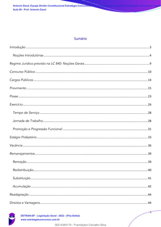 1
Sumário
Introdução ........................................................................................................................................................3
Noções Introdutórias ..................................................................................................................................4
Regime Jurídico previsto na LC 840: Noções Gerais................................................................................9
Concurso Público ..........................................................................................................................................10
Cargos Públicos.............................................................................................................................................14
Provimento .....................................................................................................................................................15
Posse ...............................................................................................................................................................23
Exercício..........................................................................................................................................................26
Tempo de Serviço .....................................................................................................................................28
Jornada de Trabalho.................................................................................................................................28
Promoção e Progressão Funcional .........................................................................................................31
Estágio Probatório ........................................................................................................................................33
Vacância..........................................................................................................................................................36
Remanejamentos...........................................................................................................................................39
Remoção .....................................................................................................................................................39
Redistribuição.............................................................................................................................................40
Substituição................................................................................................................................................41
Acumulação................................................................................................................................................42
Readaptação ..................................................................................................................................................44
Direitos e Vantagens.....................................................................................................................................44
Antonio Daud, Equipe Direito Constitucional Estratégia Concursos, Equipe Legislação Específica Estratégia Concursos, Leandr
Aula 08 - Prof. Antonio Daud
DETRAN-DF - Legislação Geral - 2022 - (Pós-Edital)
www.estrategiaconcursos.com.br
102078
00214365174 - Franclayton Carvalho Silva
 