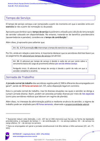 28
Tempo de Serviço
O tempo de serviço começa a ser computado a partir do momento em que o servidor entra em
exercício (e não a partir da nomeação ou da posse).
Aproveito para lembrar que o tempo de serviço é parâmetro utilizado para cálculo da remuneração
do servidor colocado em disponibilidade. No entanto, tratando-se de benefício previdenciário
(aposentadorias e pensões), considera-se o tempo de contribuição15
.
Além disso, já aproveito para adiantar que:
Art. 56, § 2º A promoção não interrompe o tempo de exercício no cargo.
Por fim, ainda em relação a este tema, é importante destacar que os servidores distritais fazem jus
ao pagamento de adicional por tempo de serviço (anuênios):
Art. 88. O adicional por tempo de serviço é devido à razão de um por cento sobre o
vencimento básico do cargo de provimento efetivo por ano de efetivo serviço.
Parágrafo único. O adicional de tempo de serviço é devido a partir do mês em que o
servidor completar o anuênio.
Jornada de Trabalho
A jornada normal de trabalho dos servidores regidos pela LC 840 é diferente dos empregados em
geral16
, sendo de 30 horas semanais (art. 57), salvo disposição legal em contrário.
Esta é a jornada normal de trabalho, mas há diversas situações nas quais o servidor se obriga a
cumprir jornada diversa. Assim, podem ser previstas jornadas diversas por meio de leis especiais
(como para servidores médicos que laboram em regime de plantão).
Além disso, no interesse da administração pública e mediante anuência do servidor, o regime de
trabalho pode ser ampliado para 40 horas semanais, observada a proporcionalidade salarial.
15
Buscando reduzir esta distinção, o art. 167 da LC 840 menciona que faz-se, na forma da legislação
previdenciária, a contagem do tempo: I – de contribuição; II – no serviço público; III – de serviço no
cargo efetivo; IV – de serviço na carreira
16
Para os empregados em geral a jornada constitucional é de 8hs diárias e 44hs semanais (CF, art. 7º,
XIII)
Antonio Daud, Equipe Direito Constitucional Estratégia Concursos, Equipe Legislação Específica Estratégia Concursos, Leandr
Aula 08 - Prof. Antonio Daud
DETRAN-DF - Legislação Geral - 2022 - (Pós-Edital)
www.estrategiaconcursos.com.br
102078
00214365174 - Franclayton Carvalho Silva
 