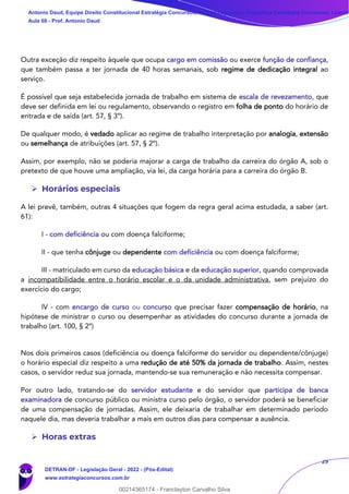 29
Outra exceção diz respeito àquele que ocupa cargo em comissão ou exerce função de confiança,
que também passa a ter jornada de 40 horas semanais, sob regime de dedicação integral ao
serviço.
É possível que seja estabelecida jornada de trabalho em sistema de escala de revezamento, que
deve ser definida em lei ou regulamento, observando o registro em folha de ponto do horário de
entrada e de saída (art. 57, § 3º).
De qualquer modo, é vedado aplicar ao regime de trabalho interpretação por analogia, extensão
ou semelhança de atribuições (art. 57, § 2º).
Assim, por exemplo, não se poderia majorar a carga de trabalho da carreira do órgão A, sob o
pretexto de que houve uma ampliação, via lei, da carga horária para a carreira do órgão B.
➢ Horários especiais
A lei prevê, também, outras 4 situações que fogem da regra geral acima estudada, a saber (art.
61):
I - com deficiência ou com doença falciforme;
II - que tenha cônjuge ou dependente com deficiência ou com doença falciforme;
III - matriculado em curso da educação básica e da educação superior, quando comprovada
a incompatibilidade entre o horário escolar e o da unidade administrativa, sem prejuízo do
exercício do cargo;
IV - com encargo de curso ou concurso que precisar fazer compensação de horário, na
hipótese de ministrar o curso ou desempenhar as atividades do concurso durante a jornada de
trabalho (art. 100, § 2º)
Nos dois primeiros casos (deficiência ou doença falciforme do servidor ou dependente/cônjuge)
o horário especial diz respeito a uma redução de até 50% da jornada de trabalho. Assim, nestes
casos, o servidor reduz sua jornada, mantendo-se sua remuneração e não necessita compensar.
Por outro lado, tratando-se do servidor estudante e do servidor que participa de banca
examinadora de concurso público ou ministra curso pelo órgão, o servidor poderá se beneficiar
de uma compensação de jornadas. Assim, ele deixaria de trabalhar em determinado período
naquele dia, mas deveria trabalhar a mais em outros dias para compensar a ausência.
➢ Horas extras
Antonio Daud, Equipe Direito Constitucional Estratégia Concursos, Equipe Legislação Específica Estratégia Concursos, Leandr
Aula 08 - Prof. Antonio Daud
DETRAN-DF - Legislação Geral - 2022 - (Pós-Edital)
www.estrategiaconcursos.com.br
102078
00214365174 - Franclayton Carvalho Silva
 