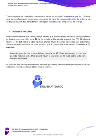 30
O servidor pode ser chamado a prestar horas extras, no máximo 2 horas extras por dia. Tal limite
pode ser ampliado pelo governador, nos casos de risco de comprometimento da ordem e da
saúde públicas (art. 60), para atender a situações excepcionais e temporárias do serviço.
➢ Trabalho noturno
Adiante detalharemos este tópico, mas já adianto que é considerado noturno o serviço prestado
em horário compreendido entre 22 hs de um dia e 5 hs do dia seguinte (art. 59). O adicional
noturno é de 25% sobre o valor da hora diurna. Outro benefício concedido aos estatutários
consiste na redução fictícia da hora noturna, que é computada como tendo 52 minutos e 30
segundos.
Exemplo: suponha que o valor da hora diurna é de R$ 20,00. Se o serviço ocorrer em
período noturno (22hs-5hs), deverá haver o acréscimo de R$ 5,00 sobre cada hora
noturna trabalhada.
Por oportuno, vale destacar entendimento do STJ de que, mesmo o servidor em regime de plantão, fará jus
ao adicional noturno aquele que laborar entre 22 hs e 5hs.
Antonio Daud, Equipe Direito Constitucional Estratégia Concursos, Equipe Legislação Específica Estratégia Concursos, Leandr
Aula 08 - Prof. Antonio Daud
DETRAN-DF - Legislação Geral - 2022 - (Pós-Edital)
www.estrategiaconcursos.com.br
102078
00214365174 - Franclayton Carvalho Silva
 