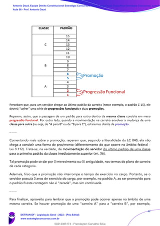 32
Percebam que, para um servidor chegar ao último padrão da carreira (neste exemplo, o padrão C-15), ele
deverá “sofrer” uma série de progressões funcionais e duas promoções.
Reparem, assim, que a passagem de um padrão para outro dentro da mesma classe consiste em mera
progressão funcional. Por outro lado, quando a movimentação na carreira envolver a mudança de uma
classe para outra (ou seja, de “A para B” ou de “B para C”), estaremos diante da promoção.
- - - -
Comentando mais sobre a promoção, reparem que, segundo a literalidade da LC 840, ela não
chega a consistir uma forma de provimento (diferentemente do que ocorre no âmbito federal –
Lei 8.112). Trata-se, na verdade, de movimentação do servidor do último padrão de uma classe
para o primeiro padrão da classe imediatamente superior (art. 56).
Tal promoção pode se dar por (i) merecimento ou (ii) antiguidade, nos termos do plano de carreira
de cada categoria.
Ademais, friso que a promoção não interrompe o tempo de exercício no cargo. Portanto, se o
servidor possuía 3 anos de exercício do cargo, por exemplo, no padrão A, ao ser promovido para
o padrão B esta contagem não é “zerada”, mas sim continuada.
- - - -
Para finalizar, aproveito para lembrar que a promoção pode ocorrer apenas no âmbito de uma
mesma carreira. Se houver promoção de uma “carreira A” para a “carreira B”, por exemplo,
Antonio Daud, Equipe Direito Constitucional Estratégia Concursos, Equipe Legislação Específica Estratégia Concursos, Leandr
Aula 08 - Prof. Antonio Daud
DETRAN-DF - Legislação Geral - 2022 - (Pós-Edital)
www.estrategiaconcursos.com.br
102078
00214365174 - Franclayton Carvalho Silva
 