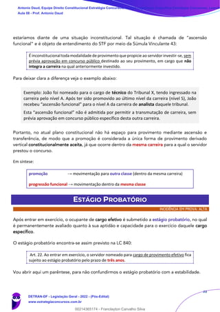 33
estaríamos diante de uma situação inconstitucional. Tal situação é chamada de “ascensão
funcional” e é objeto de entendimento do STF por meio da Súmula Vinculante 43:
É inconstitucional toda modalidade de provimento que propicie ao servidor investir-se, sem
prévia aprovação em concurso público destinado ao seu provimento, em cargo que não
integra a carreira na qual anteriormente investido.
Para deixar clara a diferença veja o exemplo abaixo:
Exemplo: João foi nomeado para o cargo de técnico do Tribunal X, tendo ingressado na
carreira pelo nível A. Após ter sido promovido ao último nível da carreira (nível S), João
recebeu “ascensão funcional” para o nível A da carreira de analista daquele tribunal.
Esta “ascensão funcional” não é admitida por permitir a transmutação de carreira, sem
prévia aprovação em concurso público específico desta outra carreira.
Portanto, no atual plano constitucional não há espaço para provimento mediante ascensão e
transferência, de modo que a promoção é considerada a única forma de provimento derivado
vertical constitucionalmente aceita, já que ocorre dentro da mesma carreira para a qual o servidor
prestou o concurso.
Em síntese:
promoção → movimentação para outra classe (dentro da mesma carreira)
progressão funcional → movimentação dentro da mesma classe
ESTÁGIO PROBATÓRIO
INCIDÊNCIA EM PROVA: ALTA
Após entrar em exercício, o ocupante de cargo efetivo é submetido a estágio probatório, no qual
é permanentemente avaliado quanto à sua aptidão e capacidade para o exercício daquele cargo
específico.
O estágio probatório encontra-se assim previsto na LC 840:
Art. 22. Ao entrar em exercício, o servidor nomeado para cargo de provimento efetivo fica
sujeito ao estágio probatório pelo prazo de três anos.
Vou abrir aqui um parêntese, para não confundirmos o estágio probatório com a estabilidade.
Antonio Daud, Equipe Direito Constitucional Estratégia Concursos, Equipe Legislação Específica Estratégia Concursos, Leandr
Aula 08 - Prof. Antonio Daud
DETRAN-DF - Legislação Geral - 2022 - (Pós-Edital)
www.estrategiaconcursos.com.br
102078
00214365174 - Franclayton Carvalho Silva
 
