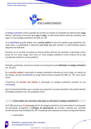 34
O estágio probatório avalia a aptidão do servidor em relação às atividades de determinado cargo
efetivo, verificando se ele está apto para o cargo. A cada cargo efetivo exercido, portanto, terá
lugar um novo estágio probatório (LC 840, art. 23).
Já a estabilidade guarda relação com o serviço público (e não com aquele cargo específico). Em
razão disso, a estabilidade é adquirida uma única vez pelo servidor na administração pública
daquele ente federado.
Portanto, se um servidor já estável no serviço público distrital, por exemplo, é aprovado e toma
posse em um outro cargo, terá início um novo estágio probatório (muito embora ele já seja
considerado estável no serviço público).
Fechado o parêntese, precisamos estudar as consequências da inabilitação no estágio probatório
(art. 20, §4º).
Se o servidor estável é reprovado no estágio probatório referente ao novo cargo, ou mesmo se
ele desiste, ele será reconduzido ao cargo anteriormente ocupado (LC 840, art. 37), como vimos
acima.
Tratando-se de servidor não estável, a reprovação no estágio probatório resultará na sua
exoneração.
Aqui é importante lembrar que o servidor que responda a processo disciplinar não poderá desistir
do estágio probatório (art. 24, parágrafo único).
Como saber se o servidor está apto ou não para o estágio probatório?
A LC 840 prevê que, 4 meses antes de fim do estágio probatório, será submetida à homologação
da autoridade competente a avaliação do desempenho do servidor, realizada por comissão
constituída para essa finalidade (art. 29). A avaliação será realizada com base nos seguintes fatores:
I – assiduidade;
Antonio Daud, Equipe Direito Constitucional Estratégia Concursos, Equipe Legislação Específica Estratégia Concursos, Leandr
Aula 08 - Prof. Antonio Daud
DETRAN-DF - Legislação Geral - 2022 - (Pós-Edital)
www.estrategiaconcursos.com.br
102078
00214365174 - Franclayton Carvalho Silva
 
