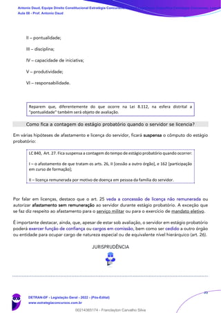 35
II – pontualidade;
III – disciplina;
IV – capacidade de iniciativa;
V – produtividade;
VI – responsabilidade.
Reparem que, diferentemente do que ocorre na Lei 8.112, na esfera distrital a
"pontualidade" também será objeto de avaliação.
Como fica a contagem do estágio probatório quando o servidor se licencia?
Em várias hipóteses de afastamento e licença do servidor, ficará suspensa o cômputo do estágio
probatório:
LC 840, Art. 27. Fica suspensa a contagem do tempo de estágio probatório quando ocorrer:
I – o afastamento de que tratam os arts. 26, II [cessão a outro órgão], e 162 [participação
em curso de formação];
II – licença remunerada por motivo de doença em pessoa da família do servidor.
Por falar em licenças, destaco que o art. 25 veda a concessão de licença não remunerada ou
autorizar afastamento sem remuneração ao servidor durante estágio probatório. A exceção que
se faz diz respeito ao afastamento para o serviço militar ou para o exercício de mandato eletivo.
É importante destacar, ainda, que, apesar de estar sob avaliação, o servidor em estágio probatório
poderá exercer função de confiança ou cargos em comissão, bem como ser cedido a outro órgão
ou entidade para ocupar cargo de natureza especial ou de equivalente nível hierárquico (art. 26).
Antonio Daud, Equipe Direito Constitucional Estratégia Concursos, Equipe Legislação Específica Estratégia Concursos, Leandr
Aula 08 - Prof. Antonio Daud
DETRAN-DF - Legislação Geral - 2022 - (Pós-Edital)
www.estrategiaconcursos.com.br
102078
00214365174 - Franclayton Carvalho Silva
 