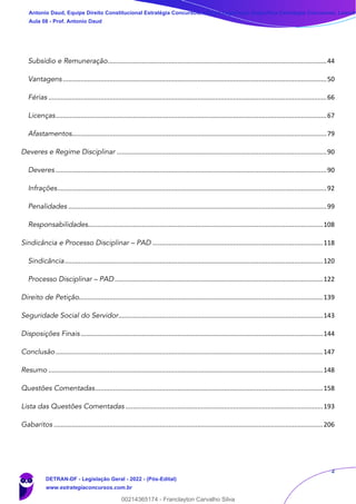 2
Subsídio e Remuneração..........................................................................................................................44
Vantagens...................................................................................................................................................50
Férias ...........................................................................................................................................................66
Licenças.......................................................................................................................................................67
Afastamentos..............................................................................................................................................79
Deveres e Regime Disciplinar .....................................................................................................................90
Deveres .......................................................................................................................................................90
Infrações......................................................................................................................................................92
Penalidades ................................................................................................................................................99
Responsabilidades...................................................................................................................................108
Sindicância e Processo Disciplinar – PAD ...............................................................................................118
Sindicância................................................................................................................................................120
Processo Disciplinar – PAD ....................................................................................................................122
Direito de Petição........................................................................................................................................139
Seguridade Social do Servidor..................................................................................................................143
Disposições Finais .......................................................................................................................................144
Conclusão.....................................................................................................................................................147
Resumo .........................................................................................................................................................148
Questões Comentadas...............................................................................................................................158
Lista das Questões Comentadas ..............................................................................................................193
Gabaritos ......................................................................................................................................................206
Antonio Daud, Equipe Direito Constitucional Estratégia Concursos, Equipe Legislação Específica Estratégia Concursos, Leandr
Aula 08 - Prof. Antonio Daud
DETRAN-DF - Legislação Geral - 2022 - (Pós-Edital)
www.estrategiaconcursos.com.br
102078
00214365174 - Franclayton Carvalho Silva
 