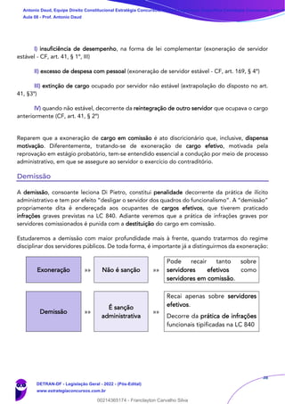 38
I) insuficiência de desempenho, na forma de lei complementar (exoneração de servidor
estável - CF, art. 41, § 1º, III)
II) excesso de despesa com pessoal (exoneração de servidor estável - CF, art. 169, § 4º)
III) extinção de cargo ocupado por servidor não estável (extrapolação do disposto no art.
41, §3º)
IV) quando não estável, decorrente da reintegração de outro servidor que ocupava o cargo
anteriormente (CF, art. 41, § 2º)
Reparem que a exoneração de cargo em comissão é ato discricionário que, inclusive, dispensa
motivação. Diferentemente, tratando-se de exoneração de cargo efetivo, motivada pela
reprovação em estágio probatório, tem-se entendido essencial a condução por meio de processo
administrativo, em que se assegure ao servidor o exercício do contraditório.
Demissão
A demissão, consoante leciona Di Pietro, constitui penalidade decorrente da prática de ilícito
administrativo e tem por efeito “desligar o servidor dos quadros do funcionalismo”. A “demissão”
propriamente dita é endereçada aos ocupantes de cargos efetivos, que tiverem praticado
infrações graves previstas na LC 840. Adiante veremos que a prática de infrações graves por
servidores comissionados é punida com a destituição do cargo em comissão.
Estudaremos a demissão com maior profundidade mais à frente, quando tratarmos do regime
disciplinar dos servidores públicos. De toda forma, é importante já a distinguirmos da exoneração:
Exoneração »» Não é sanção »»
Pode recair tanto sobre
servidores efetivos como
servidores em comissão.
Demissão »»
É sanção
administrativa
»»
Recai apenas sobre servidores
efetivos.
Decorre da prática de infrações
funcionais tipificadas na LC 840
Antonio Daud, Equipe Direito Constitucional Estratégia Concursos, Equipe Legislação Específica Estratégia Concursos, Leandr
Aula 08 - Prof. Antonio Daud
DETRAN-DF - Legislação Geral - 2022 - (Pós-Edital)
www.estrategiaconcursos.com.br
102078
00214365174 - Franclayton Carvalho Silva
 