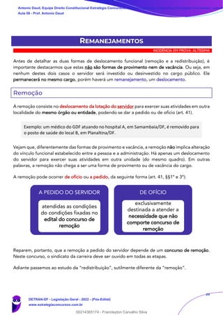 39
REMANEJAMENTOS
INCIDÊNCIA EM PROVA: ALTÍSSIMA
Antes de detalhar as duas formas de deslocamento funcional (remoção e a redistribuição), é
importante destacarmos que estas não são formas de provimento nem de vacância. Ou seja, em
nenhum destes dois casos o servidor será investido ou desinvestido no cargo público. Ele
permanecerá no mesmo cargo, porém haverá um remanejamento, um deslocamento.
Remoção
A remoção consiste no deslocamento da lotação do servidor para exercer suas atividades em outra
localidade do mesmo órgão ou entidade, podendo se dar a pedido ou de ofício (art. 41).
Exemplo: um médico do GDF atuando no hospital A, em Samambaia/DF, é removido para
o posto de saúde do local B, em Planaltina/DF.
Vejam que, diferentemente das formas de provimento e vacância, a remoção não implica alteração
do vínculo funcional estabelecido entre a pessoa e a administração. Há apenas um deslocamento
do servidor para exercer suas atividades em outra unidade (do mesmo quadro). Em outras
palavras, a remoção não chega a ser uma forma de provimento ou de vacância do cargo.
A remoção pode ocorrer de ofício ou a pedido, da seguinte forma (art. 41, §§1º e 3º):
Reparem, portanto, que a remoção a pedido do servidor depende de um concurso de remoção.
Neste concurso, o sindicato da carreira deve ser ouvido em todas as etapas.
Adiante passemos ao estudo da “redistribuição”, sutilmente diferente da “remoção”.
A PEDIDO DO SERVIDOR
atendidas as condições
do condições fixadas no
edital do concurso de
remoção
DE OFÍCIO
exclusivamente
destinada a atender a
necessidade que não
comporte concurso de
remoção
Antonio Daud, Equipe Direito Constitucional Estratégia Concursos, Equipe Legislação Específica Estratégia Concursos, Leandr
Aula 08 - Prof. Antonio Daud
DETRAN-DF - Legislação Geral - 2022 - (Pós-Edital)
www.estrategiaconcursos.com.br
102078
00214365174 - Franclayton Carvalho Silva
 