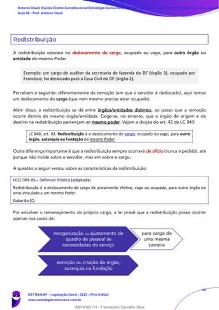 40
Redistribuição
A redistribuição consiste no deslocamento de cargo, ocupado ou vago, para outro órgão ou
entidade do mesmo Poder.
Exemplo: um cargo de auditor da secretaria de fazenda do DF (órgão 1), ocupado por
Francisco, foi deslocado para a Casa Civil do DF (órgão 2).
Percebam o seguinte: diferentemente da remoção (em que o servidor é deslocado), aqui temos
um deslocamento do cargo (que nem mesmo precisa estar ocupado).
Além disso, a redistribuição se dá entre órgãos/entidades distintos, ao passo que a remoção
ocorre dentro do mesmo órgão/entidade. Exige-se, no entanto, que o órgão de origem e de
destino na redistribuição pertençam ao mesmo poder. Vejam a dicção do art. 43 da LC 840:
LC 840, art. 43. Redistribuição é o deslocamento do cargo, ocupado ou vago, para outro
órgão, autarquia ou fundação do mesmo Poder.
Outra diferença importante é que a redistribuição sempre ocorrerá de ofício (nunca a pedido), até
porque não incide sobre o servidor, mas sim sobre o cargo.
A questão a seguir versou sobre as características da redistribuição:
FCC/ DPE-RS – Defensor Público (adaptada)
Redistribuição é o deslocamento de cargo de provimento efetivo, vago ou ocupado, para outro órgão ou
ente vinculado a um mesmo Poder.
Gabarito (C)
Por envolver o remanejamento do próprio cargo, a lei prevê que a redistribuição possa ocorrer
apenas nos casos de:
reorganização ou ajustamento de
quadro de pessoal às
necessidades do serviço
para cargo de
uma mesma
carreira
extinção ou criação de órgão,
autarquia ou fundação
Antonio Daud, Equipe Direito Constitucional Estratégia Concursos, Equipe Legislação Específica Estratégia Concursos, Leandr
Aula 08 - Prof. Antonio Daud
DETRAN-DF - Legislação Geral - 2022 - (Pós-Edital)
www.estrategiaconcursos.com.br
102078
00214365174 - Franclayton Carvalho Silva
 