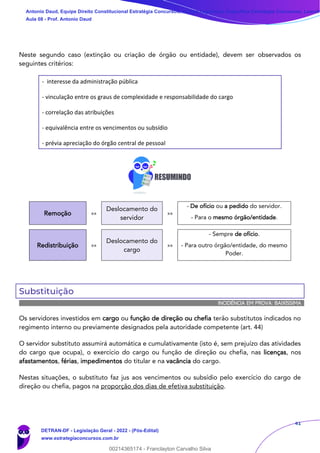 41
Neste segundo caso (extinção ou criação de órgão ou entidade), devem ser observados os
seguintes critérios:
- interesse da administração pública
- vinculação entre os graus de complexidade e responsabilidade do cargo
- correlação das atribuições
- equivalência entre os vencimentos ou subsídio
- prévia apreciação do órgão central de pessoal
Remoção »»
Deslocamento do
servidor
»»
- De ofício ou a pedido do servidor.
- Para o mesmo órgão/entidade.
Redistribuição »»
Deslocamento do
cargo
»»
- Sempre de ofício.
- Para outro órgão/entidade, do mesmo
Poder.
Substituição
INCIDÊNCIA EM PROVA: BAIXÍSSIMA
Os servidores investidos em cargo ou função de direção ou chefia terão substitutos indicados no
regimento interno ou previamente designados pela autoridade competente (art. 44)
O servidor substituto assumirá automática e cumulativamente (isto é, sem prejuízo das atividades
do cargo que ocupa), o exercício do cargo ou função de direção ou chefia, nas licenças, nos
afastamentos, férias, impedimentos do titular e na vacância do cargo.
Nestas situações, o substituto faz jus aos vencimentos ou subsídio pelo exercício do cargo de
direção ou chefia, pagos na proporção dos dias de efetiva substituição.
Antonio Daud, Equipe Direito Constitucional Estratégia Concursos, Equipe Legislação Específica Estratégia Concursos, Leandr
Aula 08 - Prof. Antonio Daud
DETRAN-DF - Legislação Geral - 2022 - (Pós-Edital)
www.estrategiaconcursos.com.br
102078
00214365174 - Franclayton Carvalho Silva
 