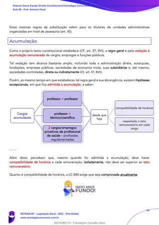42
Estas mesmas regras de substituição valem para os titulares de unidades administrativas
organizadas em nível de assessoria (art. 45).
Acumulação
Como o próprio texto constitucional estabelece (CF, art. 37, XVI), a regra geral é pela vedação à
acumulação remunerada de cargos, empregos e funções públicos.
Tal vedação tem alcance bastante amplo, incluindo toda a administração direta, autarquias,
fundações, empresas públicas, sociedades de economia mista, suas subsidiárias e, até mesmo,
sociedades controladas, direta ou indiretamente (CF, art. 37, XVII).
Porém, ao mesmo tempo em que estabeleceu tal regra geral e sua abrangência, existem hipóteses
excepcionais, em que fica admitida a acumulação, a saber:
- - - -
Além disso, percebam que, mesmo quando for admitida a acumulação, deve haver
compatibilidade de horários e cada remuneração, isoladamente, não deve ser superior ao teto
remuneratório.
Quanto à compatibilidade de horários, a LC 840 exige que seja comprovada anualmente.
professor +
técnico/científico
compatibilidade de horários
respeitado o teto
remuneratório em cada
cargo
desde que
haja
Cargos
acumuláveis
2 cargos/empregos
privativos de profissional
de saúde – profissões
regulamentadas
professor + professor
Antonio Daud, Equipe Direito Constitucional Estratégia Concursos, Equipe Legislação Específica Estratégia Concursos, Leandr
Aula 08 - Prof. Antonio Daud
DETRAN-DF - Legislação Geral - 2022 - (Pós-Edital)
www.estrategiaconcursos.com.br
102078
00214365174 - Franclayton Carvalho Silva
 