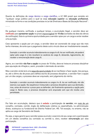 43
Quanto às definições de cargo técnico e cargo científico, a LC 840 prevê que consiste em
“qualquer cargo público para o qual se exija educação superior ou educação profissional,
ministrada na forma e nas condições previstas na Lei de Diretrizes e Bases da Educação Nacional”.
- - - -
De qualquer maneira, verificada, a qualquer tempo, a acumulação ilegal, o servidor deve ser
notificado para apresentar opção no prazo improrrogável de 10 dias (contados da data da ciência
da notificação). Esta é a primeira oportunidade para o servidor optar por um cargo e evitar receber
uma punição.
Caso apresente a opção por um cargo, o servidor deve ser exonerado do cargo que não mais
tenha interesse, de sorte que o pagamento deste outro vínculo deve ser imediatamente cessado.
Exemplo: o servidor acumula indevidamente os cargos A e B. Ao ser notificado, ele poderá
optar pelo cargo A e isto resultará na vacância do cargo B, deixando, logicamente, de
receber a remuneração deste cargo B.
Agora, se o servidor não fizer a opção no prazo de 10 dias, deve-se instaurar processo disciplinar
para apuração da infração e, assim, proceder à demissão do servidor.
Mas o servidor ainda terá uma segunda oportunidade de se manifestar e fazer opção. Isto porque,
se, até o último dia de prazo para defesa escrita do processo disciplinar, o servidor fizer a opção
por um dos cargos, o processo deve ser arquivado, sem julgamento do mérito.
Exemplo: o servidor acumula indevidamente os cargos A e B. Ao ser notificado, ele não
exerceu sua opção. Na sequência é instaurado o processo disciplinar para sua demissão,
mas, antes de encerrar o prazo para se defender, ele finalmente apresenta a opção pelo
cargo A. Neste caso, o processo disciplinar será arquivado sem que ele receba uma
penalidade.
- - - -
Por falar em acumulação, destaco que é vedada a participação de servidor, em mais de um
conselho, comissão, comitê, órgão de deliberação coletiva ou assemelhado, na administração
direta, autárquica ou fundacional do Distrito Federal (art. 49). Tal exceção, no entanto, não se
aplica ao cargo de Secretário de Estado.
Ou seja, a regra geral é que o servidor possa acumular o exercício do seu cargo com a participação
em um destes conselhos (ou comissão ou comitê) e, claro, receber remuneração por esta
participação.
Antonio Daud, Equipe Direito Constitucional Estratégia Concursos, Equipe Legislação Específica Estratégia Concursos, Leandr
Aula 08 - Prof. Antonio Daud
DETRAN-DF - Legislação Geral - 2022 - (Pós-Edital)
www.estrategiaconcursos.com.br
102078
00214365174 - Franclayton Carvalho Silva
 