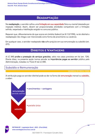 44
READAPTAÇÃO
Na readaptação, o servidor sofreu uma limitação em sua capacidade física ou mental (atestada por
inspeção médica). Assim, devem ser proporcionadas atividades compatíveis com a limitação
sofrida, respeitada a habilitação exigida no concurso público.
Reparem que, diferentemente do que ocorre em âmbito federal (Lei 8.112/1990), na lei distrital a
readaptação não chega a ser mencionada como forma de provimento ou vacância.
Em qualquer caso, o servidor readaptado não sofre prejuízo em sua remuneração ou subsídio (art.
277).
DIREITOS E VANTAGENS
A LC 840 proíbe a prestação de serviços gratuitos, salvo nos casos previstos em lei (art. 124).
Diante disso, na presente seção iremos estudar as importâncias pagas ao servidor público pela
Administração, tratadas no Título IV da LC 840.
Subsídio e Remuneração
INCIDÊNCIA EM PROVA: MÉDIA
A retribuição paga ao servidor distrital pode se dar na forma de remuneração mensal ou subsídio,
a saber:
remuneração
(sentido estrito)
• vencimentos + vantagens
subsídio
• parcela única
Antonio Daud, Equipe Direito Constitucional Estratégia Concursos, Equipe Legislação Específica Estratégia Concursos, Leandr
Aula 08 - Prof. Antonio Daud
DETRAN-DF - Legislação Geral - 2022 - (Pós-Edital)
www.estrategiaconcursos.com.br
102078
00214365174 - Franclayton Carvalho Silva
 