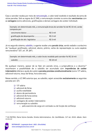 45
Caso o servidor receba por meio de remuneração, o valor total recebido é resultado da soma de
várias parcelas. Sob as regras da LC 840, a remuneração consiste na soma dos vencimentos com
as vantagens (como adicionais, gratificações e demais vantagens de caráter individual).
Exemplo: em determinado mês, a remuneração bruta do servidor foi de R$ 10 mil, sendo
composta por:
vencimento básico ........................................................ R$ 5 mil
gratificação de desempenho ................................ R$ 2 mil
gratificação de ativ. legislativa ................................ R$ 3 mil
Já no segundo sistema, subsídio, o agente recebe uma parcela única, sendo vedado o acréscimo
de “qualquer gratificação, adicional, abono, prêmio, verba de representação ou outra espécie
remuneratória” (CF, art. 39, §4º).
Exemplo: em determinado mês, o valor bruto recebido pelo servidor foi R$ 10 mil:
subsídio .................................................................. R$ 10 mil
De qualquer maneira, apesar de se falar em parcela única, a jurisprudência e a doutrina19
reconhecem a possibilidade de o subsídio ser acumulado com importâncias de caráter
indenizatório (diárias e ajuda de custo) e parcelas previstas constitucionalmente (como 13º salário,
adicional noturno, terço de férias, hora extra etc).
Nesse sentido, a LC 840 autoriza que, ao subsídio, sejam acrescidas exclusivamente as seguintes
parcelas (art. 67):
❑ 13º salário
❑ adicional de férias
❑ auxílio-natalidade
❑ abono de permanência
❑ adicional de horas extras
❑ adicional noturno
❑ vantagens de caráter indenizatório
❑ remuneração ou subsídio:
o pelo exercício de cargo em comissão ou de função de confiança;
19
DI PIETRO, Maria Sylvia Zanella. Direito Administrativo. Ed. GenMétodo. 31ª ed. 2018. eBook. Item
13.4.4.2
Antonio Daud, Equipe Direito Constitucional Estratégia Concursos, Equipe Legislação Específica Estratégia Concursos, Leandr
Aula 08 - Prof. Antonio Daud
DETRAN-DF - Legislação Geral - 2022 - (Pós-Edital)
www.estrategiaconcursos.com.br
102078
00214365174 - Franclayton Carvalho Silva
 
