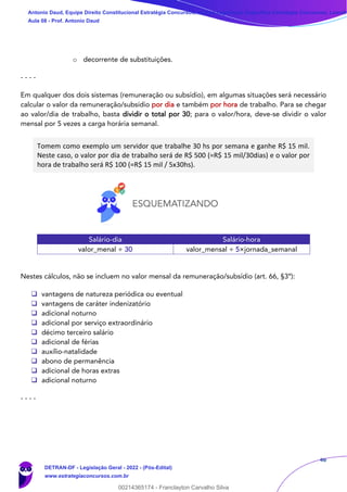 46
o decorrente de substituições.
- - - -
Em qualquer dos dois sistemas (remuneração ou subsídio), em algumas situações será necessário
calcular o valor da remuneração/subsídio por dia e também por hora de trabalho. Para se chegar
ao valor/dia de trabalho, basta dividir o total por 30; para o valor/hora, deve-se dividir o valor
mensal por 5 vezes a carga horária semanal.
Tomem como exemplo um servidor que trabalhe 30 hs por semana e ganhe R$ 15 mil.
Neste caso, o valor por dia de trabalho será de R$ 500 (=R$ 15 mil/30dias) e o valor por
hora de trabalho será R$ 100 (=R$ 15 mil / 5x30hs).
Salário-dia Salário-hora
valor_menal ÷ 30 valor_mensal ÷ 5×jornada_semanal
Nestes cálculos, não se incluem no valor mensal da remuneração/subsídio (art. 66, §3º):
❑ vantagens de natureza periódica ou eventual
❑ vantagens de caráter indenizatório
❑ adicional noturno
❑ adicional por serviço extraordinário
❑ décimo terceiro salário
❑ adicional de férias
❑ auxílio-natalidade
❑ abono de permanência
❑ adicional de horas extras
❑ adicional noturno
- - - -
Antonio Daud, Equipe Direito Constitucional Estratégia Concursos, Equipe Legislação Específica Estratégia Concursos, Leandr
Aula 08 - Prof. Antonio Daud
DETRAN-DF - Legislação Geral - 2022 - (Pós-Edital)
www.estrategiaconcursos.com.br
102078
00214365174 - Franclayton Carvalho Silva
 