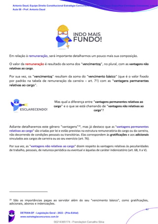 47
Em relação à remuneração, será importante detalharmos um pouco mais sua composição.
O valor da remuneração é resultado da soma dos “vencimentos”, no plural, com as vantagens não
relativas ao cargo.
Por sua vez, os “vencimentos” resultam da soma do “vencimento básico” (que é o valor fixado
por padrão na tabela de remuneração da carreira – art. 71) com as “vantagens permanentes
relativas ao cargo”.
Mas qual a diferença entre “vantagens permanentes relativas ao
cargo” e o que se está chamando de “vantagens não relativas ao
cargo"?
Adiante detalharemos este gênero “vantagens”20
, mas já destaco que as "vantagens permanentes
relativas ao cargo" são criadas por lei e estão previstas na estrutura remuneratória do cargo ou da carreira,
não decorrendo de condições pessoais ou transitórias. Elas correspondem às gratificações e aos adicionais
vinculados aos cargos de carreira ou ao seu exercício (art. 76).
Por sua vez, as "vantagens não relativas ao cargo" dizem respeito às vantagens relativas às peculiaridades
de trabalho, pessoais, de natureza periódica ou eventual e àquelas de caráter indenizatório (art. 68, II a V).
20
São as importâncias pagas ao servidor além do seu “vencimento básico”, como gratificações,
adicionais, abonos e indenizações.
Antonio Daud, Equipe Direito Constitucional Estratégia Concursos, Equipe Legislação Específica Estratégia Concursos, Leandr
Aula 08 - Prof. Antonio Daud
DETRAN-DF - Legislação Geral - 2022 - (Pós-Edital)
www.estrategiaconcursos.com.br
102078
00214365174 - Franclayton Carvalho Silva
 
