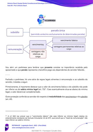 48
Vou abrir um parêntese para lembrar que provento consiste na importância recebida pelo
aposentado e que pensão representa o benefício pago aos dependentes do servidor falecido.
- - - -
Fechado o parêntese, há uma série de regras legais atinentes à remuneração e ao subsídio do
servidor, tratadas a seguir.
Primeiramente, é importante destacar que o valor do vencimento básico e do subsídio não pode
ser inferior ao do salário mínimo legal (art. 73)21
. Caso eventualmente situa-se abaixo do mínimo
legal, o valor deverá ser complementado.
Outra proteção conferida ao servidor diz respeito à irredutibilidade dos vencimentos e do subsídio
(art. 69).
21
A LC 840 (ao prever que o “vencimento básico” não seja inferior ao mínimo legal) destoa do
entendimento constante da Súmula Vinculante 16 do STF, que prevê que o “total da remuneração” não
seja inferior ao salário mínimo.
subsídio
parcela única
(permitido acréscimo exclusivamente de determinadas parcelas)
remuneração
vencimentos
vencimento básico
vantagens permanentes relativas ao
cargo
vantagens não
relativas ao
cargo
Antonio Daud, Equipe Direito Constitucional Estratégia Concursos, Equipe Legislação Específica Estratégia Concursos, Leandr
Aula 08 - Prof. Antonio Daud
DETRAN-DF - Legislação Geral - 2022 - (Pós-Edital)
www.estrategiaconcursos.com.br
102078
00214365174 - Franclayton Carvalho Silva
 