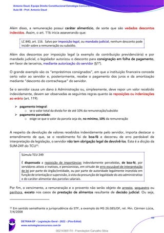 49
Além disso, a remuneração possui caráter alimentício, de sorte que são vedados descontos
indevidos. Assim, o art. 116 inicia asseverando que:
LC 840, art. 116. Salvo por imposição legal, ou mandado judicial, nenhum desconto pode
incidir sobre a remuneração ou subsídio.
Além dos descontos por imposição legal (a exemplo da contribuição previdenciária) e por
mandado judicial, o legislador autorizou o desconto para consignação em folha de pagamento,
em favor de terceiros, mediante autorização do servidor (§1º).
O grande exemplo são os “empréstimos consignados”, em que a instituição financeira concede
certo valor ao servidor e, posteriormente, recebe o pagamento dos juros e da amortização
mediante “desconto do contracheque” do servidor.
Se o servidor causa um dano à Administração ou, simplesmente, deve repor um valor recebido
indevidamente, devem ser observadas as seguintes regras quanto às reposições ou indenizações
ao erário (art. 119):
➢ pagamento integral:
o se o valor total da dívida for de até 10% da remuneração/subsídio
➢ pagamento parcelado:
o exige-se que o valor da parcela seja de, no mínimo, 10% da remuneração
A respeito da devolução de valores recebidos indevidamente pelo servidor, importa destacar o
entendimento de que, se o recebimento foi de boa-fé e decorreu de erro perdoável de
interpretação da legislação, o servidor não tem obrigação legal de devolvê-los. Esta é a dicção da
SUM-249 do TCU22
:
Súmula TCU 249
É dispensada a reposição de importâncias indevidamente percebidas, de boa-fé, por
servidores ativos e inativos, e pensionistas, em virtude de erro escusável de interpretação
de lei por parte do órgão/entidade, ou por parte de autoridade legalmente investida em
função de orientação e supervisão, à vista da presunção de legalidade do ato administrativo
e do caráter alimentar das parcelas salariais.
Por fim, o vencimento, a remuneração e o provento não serão objeto de arresto, sequestro ou
penhora, exceto nos casos de prestação de alimentos resultante de decisão judicial. Ou seja,
22
Em sentido semelhante a jurisprudência do STF, a exemplo do MS 26.085/DF, rel. Min. Cármen Lúcia,
7/4/2008
Antonio Daud, Equipe Direito Constitucional Estratégia Concursos, Equipe Legislação Específica Estratégia Concursos, Leandr
Aula 08 - Prof. Antonio Daud
DETRAN-DF - Legislação Geral - 2022 - (Pós-Edital)
www.estrategiaconcursos.com.br
102078
00214365174 - Franclayton Carvalho Silva
 