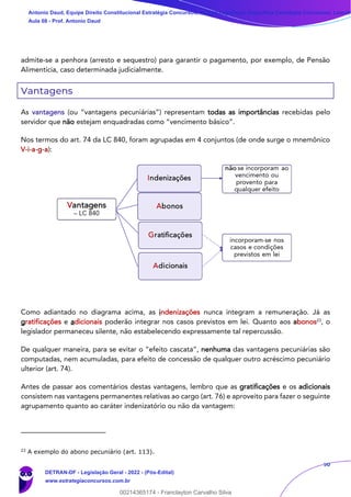 50
admite-se a penhora (arresto e sequestro) para garantir o pagamento, por exemplo, de Pensão
Alimentícia, caso determinada judicialmente.
Vantagens
As vantagens (ou “vantagens pecuniárias”) representam todas as importâncias recebidas pelo
servidor que não estejam enquadradas como “vencimento básico”.
Nos termos do art. 74 da LC 840, foram agrupadas em 4 conjuntos (de onde surge o mnemônico
V-i-a-g-a):
Como adiantado no diagrama acima, as indenizações nunca integram a remuneração. Já as
gratificações e adicionais poderão integrar nos casos previstos em lei. Quanto aos abonos23
, o
legislador permaneceu silente, não estabelecendo expressamente tal repercussão.
De qualquer maneira, para se evitar o “efeito cascata”, nenhuma das vantagens pecuniárias são
computadas, nem acumuladas, para efeito de concessão de qualquer outro acréscimo pecuniário
ulterior (art. 74).
Antes de passar aos comentários destas vantagens, lembro que as gratificações e os adicionais
consistem nas vantagens permanentes relativas ao cargo (art. 76) e aproveito para fazer o seguinte
agrupamento quanto ao caráter indenizatório ou não da vantagem:
23
A exemplo do abono pecuniário (art. 113).
Antonio Daud, Equipe Direito Constitucional Estratégia Concursos, Equipe Legislação Específica Estratégia Concursos, Leandr
Aula 08 - Prof. Antonio Daud
DETRAN-DF - Legislação Geral - 2022 - (Pós-Edital)
www.estrategiaconcursos.com.br
102078
00214365174 - Franclayton Carvalho Silva
 