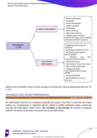 51
Adiante iremos detalhar cada uma das vantagens, tomando por base as disposições dos arts. 77
a 114.
Vantagens com caráter indenizatório
INCIDÊNCIA EM PROVA: ALTA
As indenizações destinam-se a ressarcir o servidor por gastos incorridos no exercício da função
pública ou, simplesmente, o legislador decidiu afastar o caráter retributivo delas, conferindo
natureza de indenização. Dessa forma, não compõem a remuneração do servidor, tampouco
refletem no cálculo de parcelas remuneratórias ou previdenciárias.
Vantagens
– LC 840
caráter indenizatório
- diárias e passagem
- transporte
- auxílio alimentação
- creche ou escola
- fardamento
- abono de férias
- abono permanência
- créditos decorrentes da
vacância do cargo e de conversão
de licença-prêmio em pecúnia
sem caráter
indenizatório
- gratificação de função de
confiança
- gratificação natalina (13º sal.)
- adicional insalubridade e
periculosidade
- adicional por serv.
extraordinário (hora extra)
- adicional noturno
- adicional por tempo de serviço
- adicional de qualificação
- vatagens pessoais
nominalmente identificadas
(VPNI)
- adicional de férias
- gratificação por curso ou
concurso
Antonio Daud, Equipe Direito Constitucional Estratégia Concursos, Equipe Legislação Específica Estratégia Concursos, Leandr
Aula 08 - Prof. Antonio Daud
DETRAN-DF - Legislação Geral - 2022 - (Pós-Edital)
www.estrategiaconcursos.com.br
102078
00214365174 - Franclayton Carvalho Silva
 