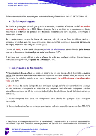 52
Adiante vamos detalhar as vantagens indenizatórias regulamentadas pela LC 84024
! Vamos lá!
➢ Diárias e passagens
As diárias e passagens terão lugar quando o servidor, a serviço, afastar-se do DF em caráter
eventual ou transitório (art. 104). Nesta situação, fará o servidor jus a passagens e diárias
destinadas a indenizar as parcelas de despesas extraordinária com pousada, alimentação e
locomoção urbana.
Se o deslocamento ocorre de forma não eventual, não há que se falar em diárias. Assim, o
legislador preceitua que, nos casos em que os deslocamentos constituem exigência permanente
do cargo, o servidor não fará jus a diárias (§ 2º).
Quanto ao valor, a diária será concedida por dia de afastamento, sendo devida pela metade
quando o deslocamento não exigir pernoite fora da sede (§ 1º).
O servidor que receber diárias e não se afastar da sede, por qualquer motivo, fica obrigado a
restituí-las integralmente, no prazo de 72 horas (art. 105).
➢ Indenização de transporte
A indenização de transporte, a ser paga em pecúnia ou em vale-transporte, é destinada ao custeio
parcial das despesas realizadas com transporte coletivo, inclusive interestadual, no início e no fim
da jornada de trabalho, relacionadas com o deslocamento da residência para o trabalho e vice-
versa (art. 107).
O valor mensal do auxílio-transporte, que em regra é pago por meio de adiantamento (ou seja,
no mês anterior), corresponde ao montante das despesas realizadas com transporte coletivo,
subtraído o montante de 6% do vencimento básico (ou do subsídio ou da retribuição de cargo em
comissão).
O auxílio-transporte não pode ser computado para cálculo de qualquer outra vantagem
pecuniária.
Há determinadas situações, no entanto, que afastam o direito ao auxílio-transporte (art. 107, §2º):
24
Isto porque as vantagens relacionadas a “fardamento”, “creche/escola” e a “créditos decorrentes da
vacância do cargo e de conversão de licença-prêmio em pecúnia” não foram detalhadas no corpo da lei.
Antonio Daud, Equipe Direito Constitucional Estratégia Concursos, Equipe Legislação Específica Estratégia Concursos, Leandr
Aula 08 - Prof. Antonio Daud
DETRAN-DF - Legislação Geral - 2022 - (Pós-Edital)
www.estrategiaconcursos.com.br
102078
00214365174 - Franclayton Carvalho Silva
 