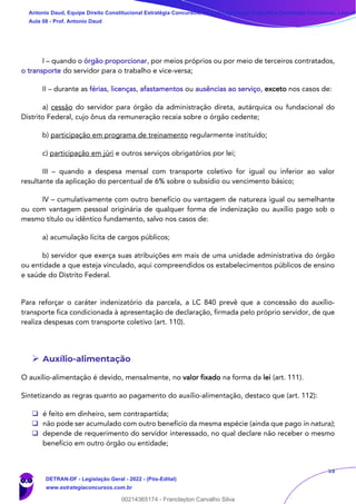53
I – quando o órgão proporcionar, por meios próprios ou por meio de terceiros contratados,
o transporte do servidor para o trabalho e vice-versa;
II – durante as férias, licenças, afastamentos ou ausências ao serviço, exceto nos casos de:
a) cessão do servidor para órgão da administração direta, autárquica ou fundacional do
Distrito Federal, cujo ônus da remuneração recaia sobre o órgão cedente;
b) participação em programa de treinamento regularmente instituído;
c) participação em júri e outros serviços obrigatórios por lei;
III – quando a despesa mensal com transporte coletivo for igual ou inferior ao valor
resultante da aplicação do percentual de 6% sobre o subsídio ou vencimento básico;
IV – cumulativamente com outro benefício ou vantagem de natureza igual ou semelhante
ou com vantagem pessoal originária de qualquer forma de indenização ou auxílio pago sob o
mesmo título ou idêntico fundamento, salvo nos casos de:
a) acumulação lícita de cargos públicos;
b) servidor que exerça suas atribuições em mais de uma unidade administrativa do órgão
ou entidade a que esteja vinculado, aqui compreendidos os estabelecimentos públicos de ensino
e saúde do Distrito Federal.
Para reforçar o caráter indenizatório da parcela, a LC 840 prevê que a concessão do auxílio-
transporte fica condicionada à apresentação de declaração, firmada pelo próprio servidor, de que
realiza despesas com transporte coletivo (art. 110).
➢ Auxílio-alimentação
O auxílio-alimentação é devido, mensalmente, no valor fixado na forma da lei (art. 111).
Sintetizando as regras quanto ao pagamento do auxílio-alimentação, destaco que (art. 112):
❑ é feito em dinheiro, sem contrapartida;
❑ não pode ser acumulado com outro benefício da mesma espécie (ainda que pago in natura);
❑ depende de requerimento do servidor interessado, no qual declare não receber o mesmo
benefício em outro órgão ou entidade;
Antonio Daud, Equipe Direito Constitucional Estratégia Concursos, Equipe Legislação Específica Estratégia Concursos, Leandr
Aula 08 - Prof. Antonio Daud
DETRAN-DF - Legislação Geral - 2022 - (Pós-Edital)
www.estrategiaconcursos.com.br
102078
00214365174 - Franclayton Carvalho Silva
 
