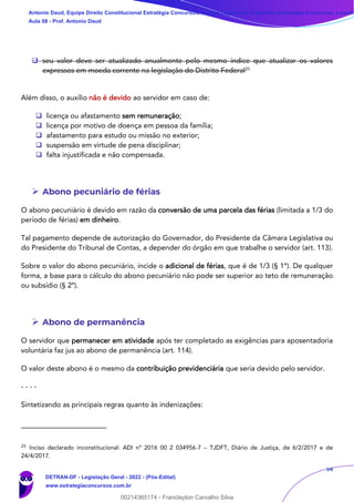 54
❑ seu valor deve ser atualizado anualmente pelo mesmo índice que atualizar os valores
expressos em moeda corrente na legislação do Distrito Federal25
Além disso, o auxílio não é devido ao servidor em caso de:
❑ licença ou afastamento sem remuneração;
❑ licença por motivo de doença em pessoa da família;
❑ afastamento para estudo ou missão no exterior;
❑ suspensão em virtude de pena disciplinar;
❑ falta injustificada e não compensada.
➢ Abono pecuniário de férias
O abono pecuniário é devido em razão da conversão de uma parcela das férias (limitada a 1/3 do
período de férias) em dinheiro.
Tal pagamento depende de autorização do Governador, do Presidente da Câmara Legislativa ou
do Presidente do Tribunal de Contas, a depender do órgão em que trabalhe o servidor (art. 113).
Sobre o valor do abono pecuniário, incide o adicional de férias, que é de 1/3 (§ 1º). De qualquer
forma, a base para o cálculo do abono pecuniário não pode ser superior ao teto de remuneração
ou subsídio (§ 2º).
➢ Abono de permanência
O servidor que permanecer em atividade após ter completado as exigências para aposentadoria
voluntária faz jus ao abono de permanência (art. 114).
O valor deste abono é o mesmo da contribuição previdenciária que seria devido pelo servidor.
- - - -
Sintetizando as principais regras quanto às indenizações:
25
Inciso declarado inconstitucional: ADI nº 2016 00 2 034956-7 – TJDFT, Diário de Justiça, de 6/2/2017 e de
24/4/2017.
Antonio Daud, Equipe Direito Constitucional Estratégia Concursos, Equipe Legislação Específica Estratégia Concursos, Leandr
Aula 08 - Prof. Antonio Daud
DETRAN-DF - Legislação Geral - 2022 - (Pós-Edital)
www.estrategiaconcursos.com.br
102078
00214365174 - Franclayton Carvalho Silva
 