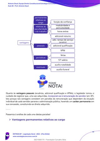 56
Quanto às vantagens pessoais (anuênios, adicional qualificação e VPNIs), o legislador tomou o
cuidado de registrar que, uma vez adquiridas, incorporam-se à remuneração do servidor (art. 87).
Isto porque tais vantagens consistem em parcelas da remuneração que dependem da situação
individual de cada servidor perante a administração pública, havendo um caráter permanente em
sua concessão, constituindo-se direito adquirido.
- - - -
Passemos à análise de cada uma destas parcelas!
➢ Vantagens permanentes relativas ao cargo
vantagens
permanentes
relativas ao
cargo
relativas às
peculiaridade
s do trabalho
função de confiança
insalubridade e
periculosidade
horas extras
adicional noturno
pessoais
adic. tempo de serviço
(anuênio)
adicional qualificação
VPNI
periódicas
férias
13º salário
eventuais
auxílio-natalidade
auxílio-funeral
Antonio Daud, Equipe Direito Constitucional Estratégia Concursos, Equipe Legislação Específica Estratégia Concursos, Leandr
Aula 08 - Prof. Antonio Daud
DETRAN-DF - Legislação Geral - 2022 - (Pós-Edital)
www.estrategiaconcursos.com.br
102078
00214365174 - Franclayton Carvalho Silva
 
