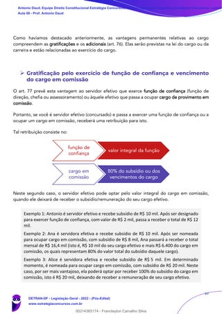 57
Como havíamos destacado anteriormente, as vantagens permanentes relativas ao cargo
compreendem as gratificações e os adicionais (art. 76). Elas serão previstas na lei do cargo ou da
carreira e estão relacionadas ao exercício do cargo.
➢ Gratificação pelo exercício de função de confiança e vencimento
do cargo em comissão
O art. 77 prevê esta vantagem ao servidor efetivo que exerce função de confiança (função de
direção, chefia ou assessoramento) ou àquele efetivo que passa a ocupar cargo de provimento em
comissão.
Portanto, se você é servidor efetivo (concursado) e passa a exercer uma função de confiança ou a
ocupar um cargo em comissão, receberá uma retribuição para isto.
Tal retribuição consiste no:
Neste segundo caso, o servidor efetivo pode optar pelo valor integral do cargo em comissão,
quando ele deixará de receber o subsídio/remuneração do seu cargo efetivo.
Exemplo 1: Antonio é servidor efetivo e recebe subsídio de R$ 10 mil. Após ser designado
para exercer função de confiança, com valor de R$ 2 mil, passa a receber o total de R$ 12
mil.
Exemplo 2: Ana é servidora efetiva e recebe subsídio de R$ 10 mil. Após ser nomeada
para ocupar cargo em comissão, com subsídio de R$ 8 mil, Ana passará a receber o total
mensal de R$ 16,4 mil (isto é, R$ 10 mil do seu cargo efetivo e mais R$ 6.400 do cargo em
comissão, os quais representam 80% do valor total do subsídio daquele cargo).
Exemplo 3: Alice é servidora efetiva e recebe subsídio de R$ 5 mil. Em determinado
momento, é nomeada para ocupar cargo em comissão, com subsídio de R$ 20 mil. Neste
caso, por ser mais vantajoso, ela poderá optar por receber 100% do subsídio do cargo em
comissão, isto é R$ 20 mil, deixando de receber a remuneração de seu cargo efetivo.
função de
confiança
valor integral da função
cargo em
comissão
80% do subsídio ou dos
vencimentos do cargo
Antonio Daud, Equipe Direito Constitucional Estratégia Concursos, Equipe Legislação Específica Estratégia Concursos, Leandr
Aula 08 - Prof. Antonio Daud
DETRAN-DF - Legislação Geral - 2022 - (Pós-Edital)
www.estrategiaconcursos.com.br
102078
00214365174 - Franclayton Carvalho Silva
 