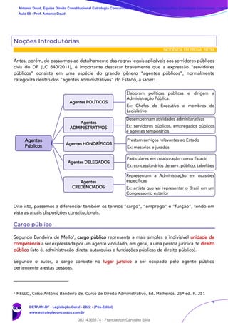 4
Noções Introdutórias
INCIDÊNCIA EM PROVA: MÉDIA
Antes, porém, de passarmos ao detalhamento das regras legais aplicáveis aos servidores públicos
civis do DF (LC 840/2011), é importante destacar brevemente que a expressão “servidores
públicos” consiste em uma espécie do grande gênero “agentes públicos”, normalmente
categoriza dentro dos “agentes administrativos” do Estado, a saber:
Dito isto, passemos a diferenciar também os termos “cargo”, “emprego” e “função”, tendo em
vista as atuais disposições constitucionais.
Cargo público
Segundo Bandeira de Mello1
, cargo público representa a mais simples e indivisível unidade de
competência a ser expressada por um agente vinculado, em geral, a uma pessoa jurídica de direito
público (isto é, administração direta, autarquias e fundações públicas de direito público).
Segundo o autor, o cargo consiste no lugar jurídico a ser ocupado pelo agente público
pertencente a estas pessoas.
1
MELLO, Celso Antônio Bandeira de. Curso de Direito Administrativo. Ed. Malheiros. 26ª ed. P. 251
Agentes
Públicos
Agentes POLÍTICOS
Elaboram políticas públicas e dirigem a
Administração Pública.
Ex: Chefes do Executivo e membros do
Legislativo
Agentes
ADMINISTRATIVOS
Desempenham atividades administrativas
Ex: servidores públicos, empregados públicos
e agentes temporários
Agentes HONORÍFICOS
Prestam serviços relevantes ao Estado
Ex: mesários e jurados
Agentes DELEGADOS
Particulares em colaboração com o Estado
Ex: concessionários de serv. público, tabeliães
Agentes
CREDENCIADOS
Representam a Administração em ocasiões
específicas
Ex: artista que vai representar o Brasil em um
Congresso no exterior
Antonio Daud, Equipe Direito Constitucional Estratégia Concursos, Equipe Legislação Específica Estratégia Concursos, Leandr
Aula 08 - Prof. Antonio Daud
DETRAN-DF - Legislação Geral - 2022 - (Pós-Edital)
www.estrategiaconcursos.com.br
102078
00214365174 - Franclayton Carvalho Silva
 