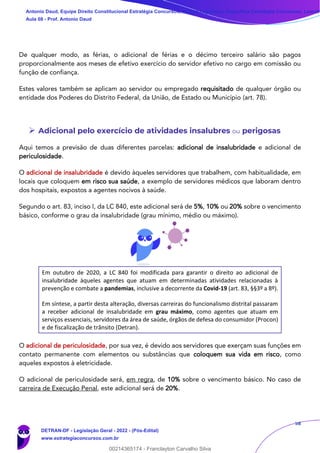 58
De qualquer modo, as férias, o adicional de férias e o décimo terceiro salário são pagos
proporcionalmente aos meses de efetivo exercício do servidor efetivo no cargo em comissão ou
função de confiança.
Estes valores também se aplicam ao servidor ou empregado requisitado de qualquer órgão ou
entidade dos Poderes do Distrito Federal, da União, de Estado ou Município (art. 78).
➢ Adicional pelo exercício de atividades insalubres ou perigosas
Aqui temos a previsão de duas diferentes parcelas: adicional de insalubridade e adicional de
periculosidade.
O adicional de insalubridade é devido àqueles servidores que trabalhem, com habitualidade, em
locais que coloquem em risco sua saúde, a exemplo de servidores médicos que laboram dentro
dos hospitais, expostos a agentes nocivos à saúde.
Segundo o art. 83, inciso I, da LC 840, este adicional será de 5%, 10% ou 20% sobre o vencimento
básico, conforme o grau da insalubridade (grau mínimo, médio ou máximo).
Em outubro de 2020, a LC 840 foi modificada para garantir o direito ao adicional de
insalubridade àqueles agentes que atuam em determinadas atividades relacionadas à
prevenção e combate a pandemias, inclusive a decorrente da Covid-19 (art. 83, §§3º a 8º).
Em síntese, a partir desta alteração, diversas carreiras do funcionalismo distrital passaram
a receber adicional de insalubridade em grau máximo, como agentes que atuam em
serviços essenciais, servidores da área de saúde, órgãos de defesa do consumidor (Procon)
e de fiscalização de trânsito (Detran).
O adicional de periculosidade, por sua vez, é devido aos servidores que exerçam suas funções em
contato permanente com elementos ou substâncias que coloquem sua vida em risco, como
aqueles expostos à eletricidade.
O adicional de periculosidade será, em regra, de 10% sobre o vencimento básico. No caso de
carreira de Execução Penal, este adicional será de 20%.
Antonio Daud, Equipe Direito Constitucional Estratégia Concursos, Equipe Legislação Específica Estratégia Concursos, Leandr
Aula 08 - Prof. Antonio Daud
DETRAN-DF - Legislação Geral - 2022 - (Pós-Edital)
www.estrategiaconcursos.com.br
102078
00214365174 - Franclayton Carvalho Silva
 
