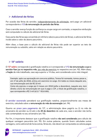 61
➢ Adicional de férias
Por ocasião das férias do servidor, independentemente de solicitação, será pago um adicional
correspondente a 1/3 da remuneração do período das férias.
Caso o servidor exerça função de confiança ou ocupe cargo em comissão, a respectiva retribuição
será computada no cálculo do adicional de férias.
Caso parte das férias seja convertida em dinheiro (abono pecuniário de férias), o adicional de férias
incide sobre o valor do abono pecuniário.
Além disso, a base para o cálculo do adicional de férias não pode ser superior ao teto de
remuneração ou subsídio, salvo em relação ao abono pecuniário.
➢ 13º salário
O 13º salário corresponde à gratificação natalina e é corresponde a 1/12 da remuneração a que o
servidor fizer jus no respectivo mês, por mês de exercício no respectivo ano (art. 92). Além disso,
a fração de mês trabalhada, caso seja superior a 14 dias, será considerada como mês integral.
Exemplo: após sua aprovação em concurso público, Teresa foi nomeada, tomou posse e,
em 1º de julho de 2018, entrou em exercício no cargo. Em todos os meses daquele ano,
sua remuneração será de R$ 10 mil.
Como ela exerceu o cargo por 6 meses em 2018 (julho a dezembro), naquele ano, terá
direito a 6/12 da remuneração em que é pago o 13º, a título de gratificação natalina, o
que corresponde a R$ 5 mil (6/12 * R$10.000).
O servidor exonerado perceberá sua gratificação natalina, proporcionalmente aos meses de
exercício, calculada sobre a remuneração do mês da exoneração (art. 94).
Quanto ao prazo para pagamento do 13º, a administração deve pagá-lo ou (i) no mês de
aniversário do servidor ou (ii) até o dia 20 de dezembro de cada ano, caso o servidor não tenha
sido contemplado no seu aniversário (art. 93).
Por fim, é importante destacar que a gratificação natalina não será considerada para cálculo de
qualquer vantagem pecuniária (art. 95). Em outras palavras, quando forem calculadas outras
vantagens, como adicional de horas extras, férias etc, não devem ser computados os valores pagos
Antonio Daud, Equipe Direito Constitucional Estratégia Concursos, Equipe Legislação Específica Estratégia Concursos, Leandr
Aula 08 - Prof. Antonio Daud
DETRAN-DF - Legislação Geral - 2022 - (Pós-Edital)
www.estrategiaconcursos.com.br
102078
00214365174 - Franclayton Carvalho Silva
 